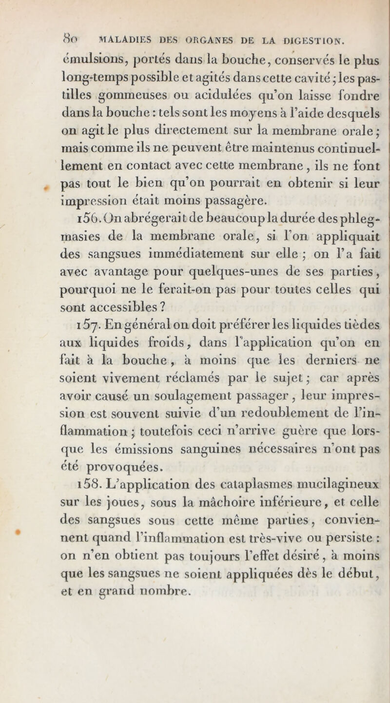 émulsions, portés dans la bouche, conservés le plus long-temps possible et agités dans cette cavité ; les pas- tilles gommeuses ou acidulées qu’on laisse fondre dans la bouche : tels sont les moyens à l’aide desquels on agit le plus directement sur la membrane orale ; mais comme ils ne peuvent être maintenus continuel- lement en contact avec cette membrane , ils ne font pas tout le bien qu’on pourrait en obtenir si leur impression était moins passagère. i56. On abrégerait de beaucoup la durée desphleg- masies de la membrane orale, si l’on appliquait des sangsues immédiatement sur elle ; on l’a fait avec avantage pour quelques-unes de ses parties, pourquoi ne le ferait-on pas pour toutes celles qui sont accessibles ? 15y. En général on doit préférer les liquides tièdes aux liquides froids, dans r’application qu’on en fait à la bouche, a moins que les derniers ne soient vivement réclamés par le sujet; car après avoir causé un soulagement passager, leur impres- sion est souvent suivie d’un redoublement de l’in- flammation ; toutefois ceci n’arrive guère que lors- que les émissions sanguines nécessaires n’ont pas été provoquées. i58. L’application des cataplasmes mucilagineux sur les joues, sous la mâchoire inférieure, et celle des sangsues sous cette même parties, convien- nent quand l’inflammation est très-vive ou persiste : on n’en obtient pas toujours l’effet désiré, a moins que les sangsues ne soient appliquées dès le début, et en grand nombre.