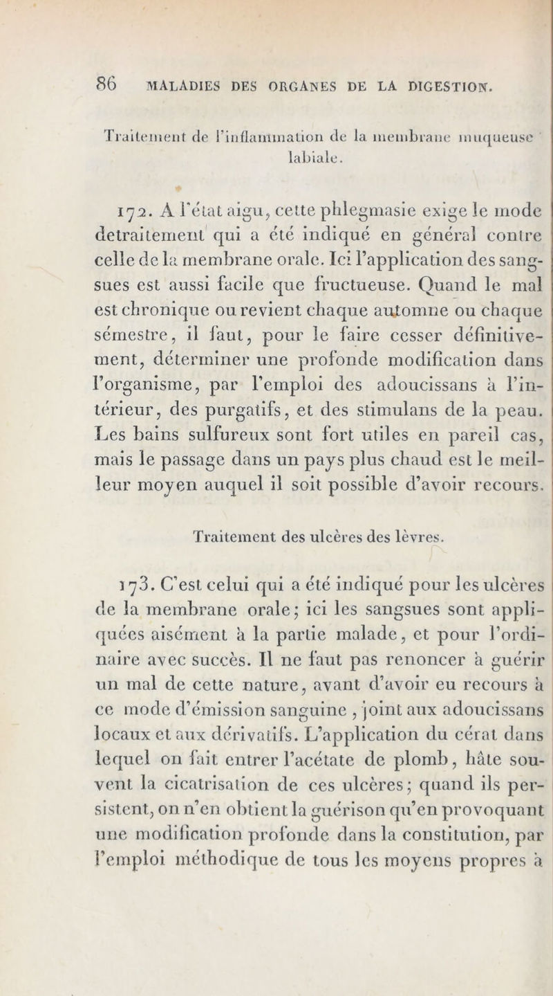 TiaiteiiHiiit de rinflainmaüon de la membiaiie iiui(][ueuse labiale. 17:2. A rétaL aigu, celte pblegniasie exige le mode detrailemeiil qui a été indiqué en général conlre celle de la membrane orale. Ici l’application des sang- sues est aussi facile que fructueuse. Quand le mal est chronique ou revient chaque automne ou chaque sérnestre, il faut, pour le faire cesser définitive- ment, déterminer une profonde modification dans l’organisme, par l’emploi des adoucissans à l’in- térieur, des purgatifs, et des stimulans de la peau. Les bains sulfureux sont fort utiles en pareil cas, mais le passage dans un pays plus chaud est le meil- leur moyen auquel il soit possible d’avoir recours. Traitement des ulcères des lèvres. 178. C’est celui qui a été indiqué pour les ulcères de la membrane orale; ici les sangsues sont appli- quées aisément à la partie malade, et pour l’ordi- naire avec succès. Il ne faut pas renoncer a guérir un mal de cette nature, avant d’avoir eu recours à ce mode d’émission sanguine , joint aux adoucissans locaux étaux dérivatifs. L’application du cérat dans lequel on fait entrer l’acétate de plomb, hâte sou- vent la cicatrisation de ces ulcères; quand ils per- sistent, on n’en obtient la guérison qu’en provoquant une modification profonde dans la constitution, par l’emploi méthodique de tous les moyens propres a