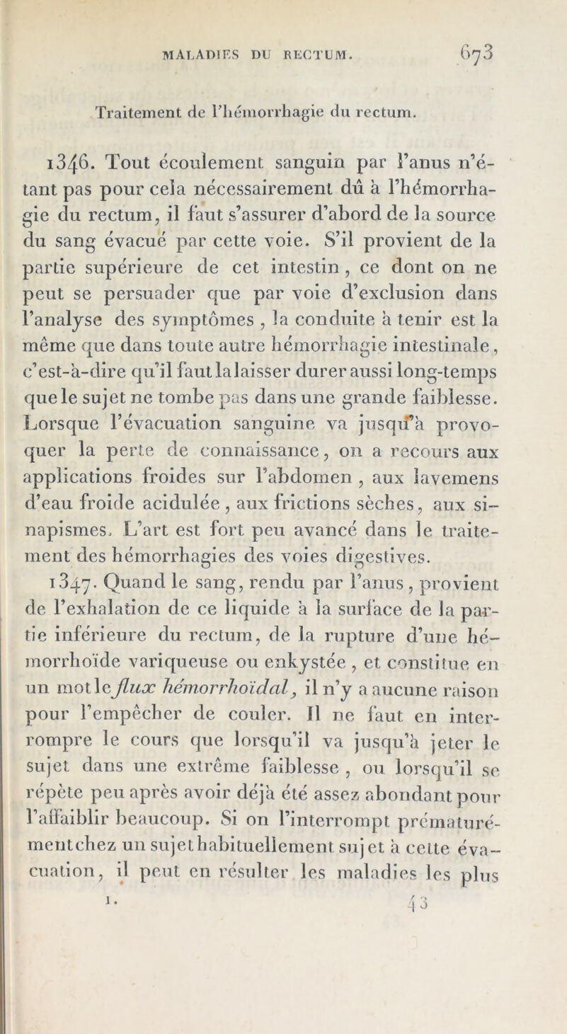 Traitement de Tliémorrliagie du rectum. 1346. Tout écoulement sanguin par Fanus n’é- tant pas pour cela nécessairement dû à Fhémorrlia- gie du rectum, il faut s’assurer d’abord de la source du sang évacué par cette voie. S’il provient de la partie supérieure de cet intestin , ce dont on ne peut se persuader que par voie d’exclusion dans Fanaljse des symptômes , la conduite à tenir est la même que dans toute autre hémorrhagie intestinale, c’est-a-dire qu’il fautlalaisser durer aussi long-temps que le sujet ne tombe pas dans une grande faiblesse. Lorsque l’évacuation sanguine va jnsqifk provo- quer la perte de connaissance, on a recours aux applications froides sur l’abdomen , aux iavemens d’eau froide acidulée , aux frictions sèches, aux si- napismes. L’art est fort peu avancé dans le traite- ment des hémorrhagies des voies digestives. 1847. le sang, rendu par Fanus , provient de l’exhalation de ce liquide a la surface de la par- tie inférieure du rectum, de la rupture d’une hé- morrhoïde variqueuse ou enkystée , et constitue en un mot leJlux hémorrhoidal, il n’y a aucune raison pour l’empêcher de couler, fl ne faut en inter- rompre le cours que lorsqu’il va jusqu’à jeter le sujet dans une extrême Ihiblesse , ou lorsqu’il se répète peu après avoir déjà été assez abondant pour Falfaiblir beaucoup. Si on l’interrompt prémaluré- mentchez un sujet habituellement sujet à celte éva- cuation, il peut en résulter les maladies les plus
