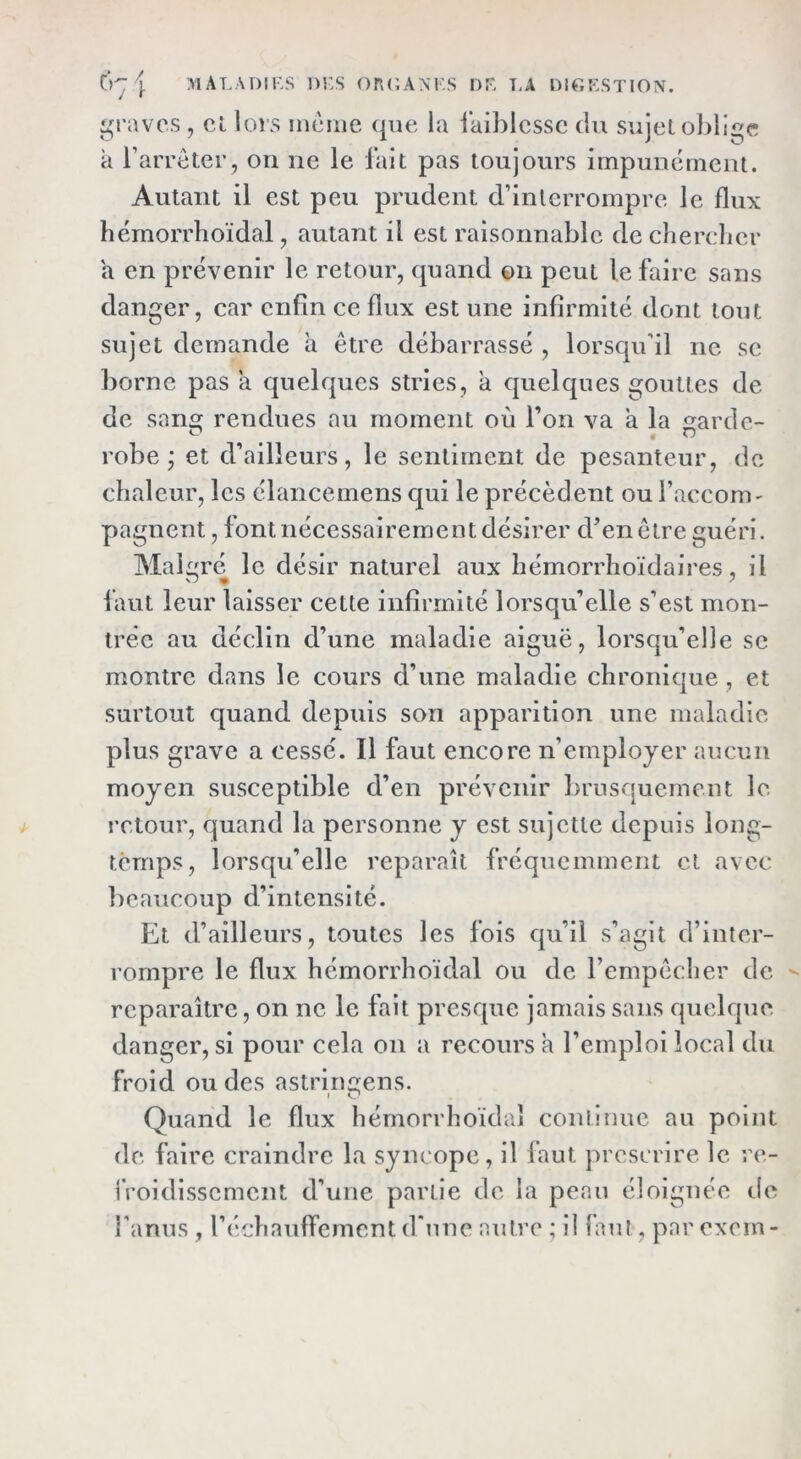 ()'-j \ maladiks dus or(;a\i's nu t,a di^kstion. ^n-avcs , cl lors inciiie que la faiblesse du sujet obll£;e k raiTcter, on ne le lait pas toujours impunément. Autant il est peu prudent d’interrompre le flux hémorrhoïdal, autant il est raisonnable de cherelier a en prévenir le retour, (juand ©n peut le faire sans danger, car enfin ce flux est une infirmité dont tout sujet demande k être débarrassé , lorsqu’il ne se borne pas k quelques stries, k quelques gouttes de de sang rendues au moment où l’on va a la garde- robe ; et d’ailleurs, le sentiment de pesanteur, de chaleur, les élancemens qui le précèdent ou l’accom' pagnent, font nécessairement désirer d’en être guéri. Malgré le désir naturel aux hémorrlioïdaires, il faut leur laisser cette infirmité lorsqu’elle s’est mon- trée au déclin d’une maladie aiguë, lorsqu’elle se montre dans le cours d’une maladie chronique, et surtout quand depuis son apparition une maladie plus grave a cessé. Il faut encore n’employer aucun moyen susceptible d’en prévenir brusquement le retour, quand la personne y est sujette depuis long- temps, lorsqu’elle reparaît fréquemment et avec ])caucoup d’intensité. Et d’ailleurs, toutes les fois qu’il s’agit d’inter- rompre le flux hémorrhoïdal ou de l’empêcher de reparaître, on ne le fait presque jamais sans quelque, danger, si pour cela on a recours a l’emploi local du Froid ou des astringens. Quand le flux hémorrhoïdal continue au point de faire craindre la syncope, il faut prescrire le re- l’roidlsscment d’une partie de la peau éloignée tie l'anus , réchauffement d’une autre ; il laut, par exein-