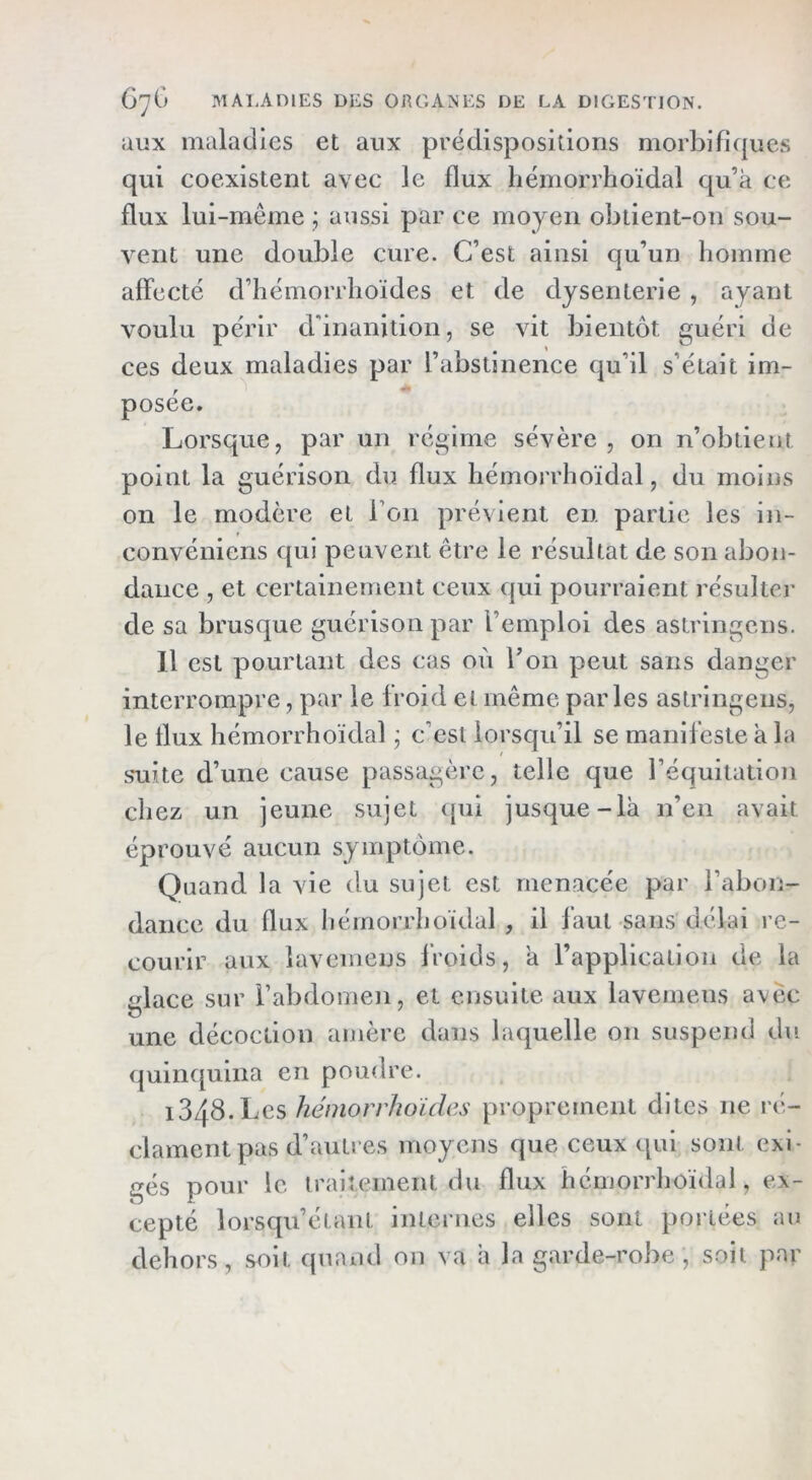 aux maladies et aux prédispositions morbificpies qui coexistent avec le flux liémorrhoïdal qu’a ce flux lui-même ; aussi par ce moyen obtient-on sou- vent une double cure. C’est ainsi qu’un homme affecté d’hémorrhoïdes et de dysenterie , ayant voulu périr d'inanition, se vit bientôt guéri de ces deux maladies par l’abstinence qu’il s’était im- posée. Lorsque, par un régime sévère , on n’obtieut point la guérison du flux liémorrhoïdal, du moins on le modère et l’on prévient en partie les in- convéniens qui peuvent être le résultat de son abon- dance , et certainement ceux qui pourraient résulter de sa brusque guérison par l’emploi des astringens. Il est pourtant des cas où l’on peut sans danger interrompre, par le froid et même parles astringens, le flux liémorrhoïdal j c’est lorsqu’il se manifeste a la .sTiite d’une cause passagère, telle que l’équitation chez un jeune sujet (jui jusque-là n’en avait éprouvé aucun symptôme. Quand la vie du sujet est menacée par l’abon- dance du flux liémorrhoïdal , il faut sans délai re- courir aux lavemeus froids, à l’application de la glace sur l’abdomen, et ensuite aux lavemeus avec une décoction amère dans laquelle on suspend du quinquina en poudre. i348.Les hémorrhoides proprement dites ne ré- clament pas d’autres moyens que ceux qui sont exi- gés pour le traitement du flux hémorrhoïdai, ex- cepté lorsqu’étant internes elles sont portées au dehors, soit quand on va à la garde-robe, soit par