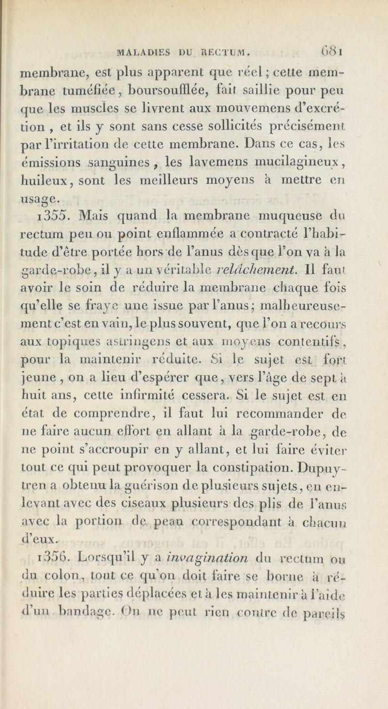 68 i membrane, est plus apparent que réel; cette mem- brane tuméfiée, boursoufflée, fait saillie pour peu que les muscles se livrent aux mouvemens d’excré- tion , et ils y sont sans cesse sollicités précisément par l’irritation de cette membrane. Dans ce cas, les émissions sanguines , les lavemens mucilagineux, huileux, sont les meilleurs moyens a mettre en usage. i355. Mais quand la membrane muqueuse du rectum peu ou point enflammée a contracté l’habi- tude d’être portée hors de l’anus dès que l’on va à la garde-robe, il y a un véritable relâchement. Il fau( avoir le soin de réduire la membrane chaque fois qu’elle se fraye une issue par l’anus; malheureuse- ment c’est en vain, le plus souvent, que l’on a recours aux topiques asiringens et aux moyens contentil’s, pour la maintenir réduite. Si le sujet est fort jeune , on a lieu d’espérer que, vers l’âge de sept â huit ans, cette infirmité cessera. Si le sujet est en état de comprendre, il faut lui recommander de ne faire aucun effort en allant à la garde-robe, de ne point s’accroupir en y allant, et lui faire éviter tout ce qui peut provoquer la constipation. Dupuy- treii a obtenu la guérison de plusieurs sujets , en en- levant avec des ciseaux plusieurs des plis de ranus avec la portion de peau correspondant à chacun d’eux. 1.356. Lorsqu’il y a invagination du rectum ou du colon, tout ce qu’on doit faire se borne à ré- duire les parties déplacées et à les maintenir â l’aide d’un bandage. On ne peut rien contre de pareils