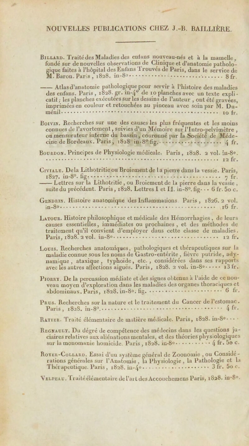 NOUVELLES PUBLICATIONS CHEZ J.-B. BAILLIÈRE. Billard. Traité des Maladies des enlaus nouveau-nés et à la mamelle, fondé sur de nouvelles observations de Clinique et d’anatomie patholo- gique faites à l’hôpital desEnfans 1 rouvés de Paris, dans le service de M. Baron. Paris , 1828. in-83 ■ 8fr. Allas d’anatomie pathologique pour servir à l’histoire des maladies des enfaus. Paris, 1828. gr. in-4’’ de 10 planches avec un texte expli- catif ; les planches exécutées sur les dessins de l’auteur , ont été gravées, imprimées en couleur et retouchées au pinceau avec soin par M. Dii- ménil 10 fr. Boivik. Recherches sur une des causes les plus fréquentes et les moins connues de l’avortement, suivies d’un Mémoire sur l’Intro-pelvimètre , onmensnrateur interne du bassin , couronné par la Société de Méde- cine de Bordeaux. Paris , 1828 in-8®lig. ^ fr. Bourdon. Principes de Physiologie médicale. Paris, 1828. 2Vol. îu-80. 12 fr. CiviALE. Delà Lithotritie ou Broiement delà pierre dans la vessie. Paris, 1827. in-8°. lig* • • 7 fr. Lettres sur la Lithotritie , ou Broiement de U pierre dans la vessie , suite du précédent. Paris, 1828. Lettres I et U. in-8°. fig- • • 6 fr. 5o c. Gekdrjn. Histoire anatomique des Inflammations Paris , 1826. 2 vol. in-8° 16 fr. Latour. Histoire philosophique et médicale des Hémorrhagies , de leurs causes essentielles, immédiates ou prochaines , et des méthodes de traitement qu’il convient d’employer dans cette classe de maladies. Paris, 1828. 2 vol. iu-S' 12 fr. Louis. Recherches anatomiques, pathologiques et thérapeutiques sur la maladie connue sous les noms de Gastro-entérite , fièvre puti-ide, ady- namique , ataxique, typhoïde, etc. , considérées dans scs rapports avec les autres affections aiguës. Paris, 1828. 2 vol. in-8® i3fr. PiORRï. De la percussion médiate et des signes olitcnus à l’aide de ce nou- veau moyen d’exploration dans les maladies des organes thoraciques et abdominaux. Paris, 1828. in-8«. fig. 6 h-. Prus. Recherches sur la nature et le traitement du Cancer de l’estomac. Paris, 1828. in-8°. 4 Ratif.r. Traité élémentaire de matière médicale. Paris, 1828. in-8®- • • • Reckault. Du dégré de compétence des médecins dans les questions ju- ciaires relatives aux aliéuatious mentales, et des théories physiologiques sur la mouomanie homicide. Paris , 1828. in-80 4 fr. 5o c. Royer-Collard. Essai d’un système général de Zoouomie , ou Considé- rations générales sur l’Anatomie , la Physiologie , la Pathologie et la Théi apeutique. Paris , 1828. iu-4® 3 fr. 5o c. Velpeau. Traité élémentaire de l’aitdes Accouchemcns Paris, 1828. iu-8°. I