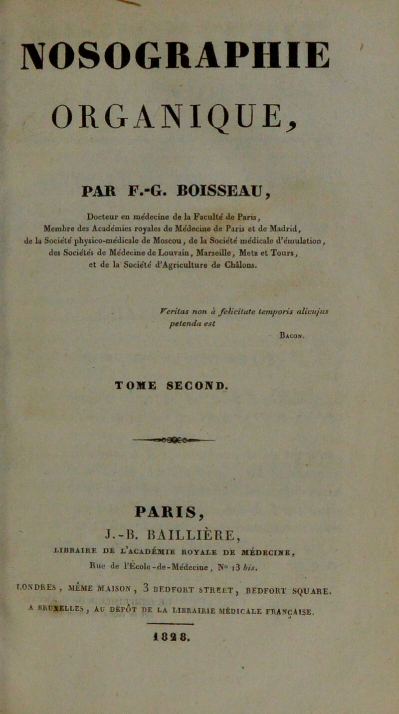 ORGANIQUE, PAR F.-G. BOISSEAU, Docteur eu me'decine de la Faculté de Paru, Membre des Académies royales de Médecine de Paris et de Madrid, de la Société pbysico-médicale de Mosccm, de la Société médicale d’émulation, des Sociétés de Médecine de Louvain, Marseille, Metz et Tours, et de la Société d’Agriculture de Cbâlons. Veritas non à felicitate iemporis alicujus petenda est Bacon. TOME SECOND. PARIS, J.-B. BAILLIÈRE, XalBRAIRE DE I.*ACADEMIE ROYAEE DE MEDECIIfE, Rue de l'École-de-Médecine , N® i3 bis, LONDRES, MÊME MAISON , 3 BF.DFOKT STREET, BEDFORT SQUARE. A BRDMLLES, Aü DÉPUT DE LA LIBRAIRIE MÉDICALE FRANÇAISE. 1898