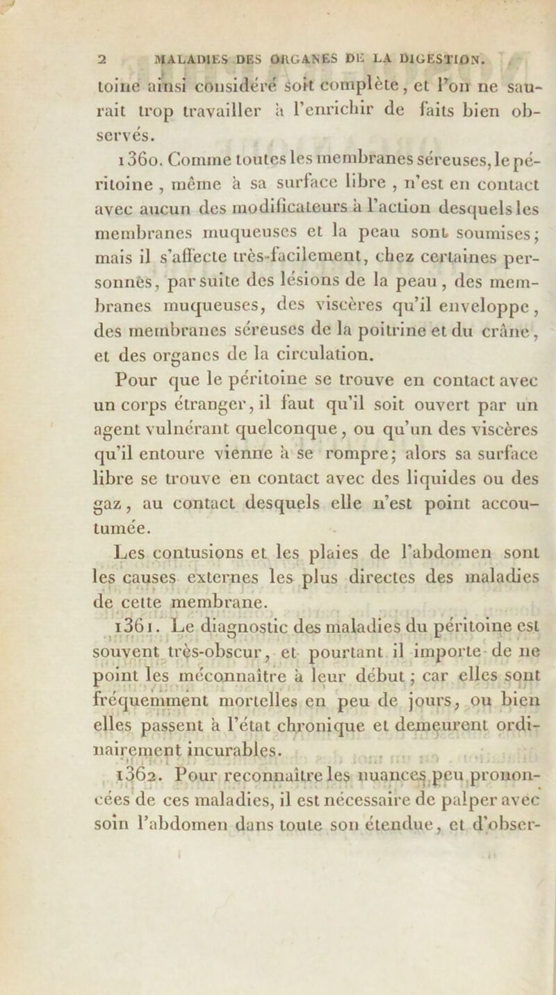 loliie ainsi considéré soit complète, et Ton ne sau- rait trop travailler ii l’enrichir de laits bien ob- servés. 1360. Comme tonies les membranes séreuses, le pé- ritoine , même à sa siirlace libre , n’est en contact avec aucun des modilicaleurs a l’action desquels les membranes muqueuses et la peau sont, soumises; mais il s’afiecle très-facilement, chez certaines per- sonnÊs, par suite des lésions de la peau , des mem- branes muqueuses, des viscères qu’il enveloppe, des membranes séreuses de la poitrine et du crâne, et des organes de la circulation. Pour que le péritoine se trouve en contact avec un corps étranger, il faut qu’il soit ouvert par un agent vulnérant quelconque, ou qu’un des viscères qu’il entoure vienne à se rompre; alors sa surface libre se trouve en contact avec des liquides ou des gaz, au contact desquels elle n’est point accou- tumée. Les contusions et les plaies de l’abdomen sont les causes externes les plus directes des maladies 1 t * * de cette membrane. 1361. Le diagnostic des maladies du péritoine est souvent^lrès-obscur, et- pourtant il importe-de ne point les méconnaître à leur début ; car elles sont fréquemment mortelles en peu de jours, ou bien elles passent à l’état chronique et demeurent ordi- nairement incurables. , . 1362. Pour reconnaître les nuance;^|peU|pronon- cées de ces maladies, il est nécessaire de palper avec soin l’abdomen dans toute son étendue, et d’obscr-