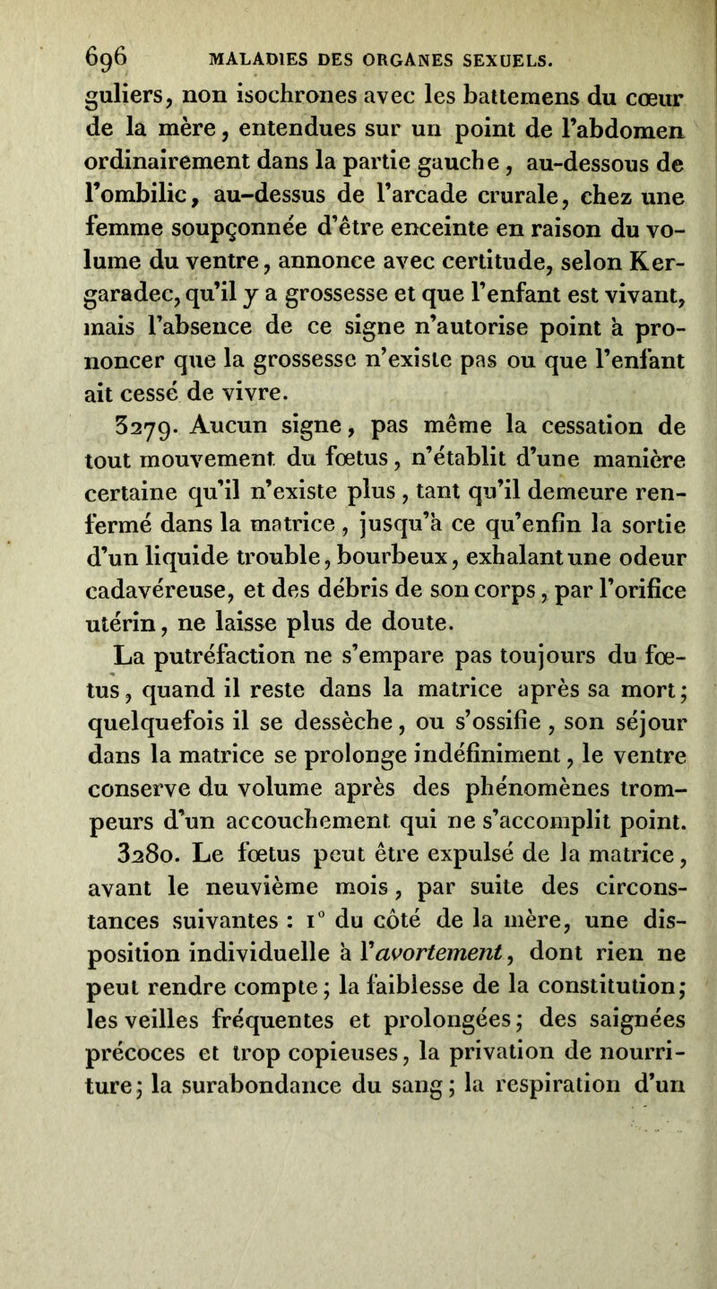 guliers, non isochrones avec les battemens du cœur de la mère, entendues sur un point de l’abdomen ordinairement dans la partie gauche, au-dessous de l’ombilic, au-dessus de l’arcade crurale, chez une femme soupçonnée d’être enceinte en raison du vo- lume du ventre, annonce avec certitude, selon Ker- garadec, qu’il j a grossesse et que l’enfant est vivant, mais l’absence de ce signe n’autorise point a pro- noncer que la grossesse n’existe pas ou que l’enfant ait cessé de vivre. 5279. Aucun signe, pas même la cessation de tout mouvement du fœtus, n’établit d’une manière certaine qu’il n’existe plus , tant qu’il demeure ren- fermé dans la matrice , jusqu’à ce qu’enfin la sortie d’un liquide trouble, bourbeux, exhalant une odeur cadavéreuse, et des débris de son corps, par l’orifice utérin, ne laisse plus de doute. La putréfaction ne s’empare pas toujours du fœ- tus, quand il reste dans la matrice après sa mort; quelquefois il se dessèche, ou s’ossifie , son séjour dans la matrice se prolonge indéfiniment, le ventre conserve du volume après des phénomènes trom- peurs d’un accouchement qui ne s’accomplit point. 3280. Le fœtus peut être expulsé de la matrice, avant le neuvième mois, par suite des circons- tances suivantes : i* du côté de la mère, une dis- position individuelle à Vavortement, dont rien ne peut rendre compte; la faiblesse de la constitution; les veilles fréquentes et prolongées ; des saignées précoces et trop copieuses, la privation de nourri- ture; la surabondance du sang; la respiration d’un