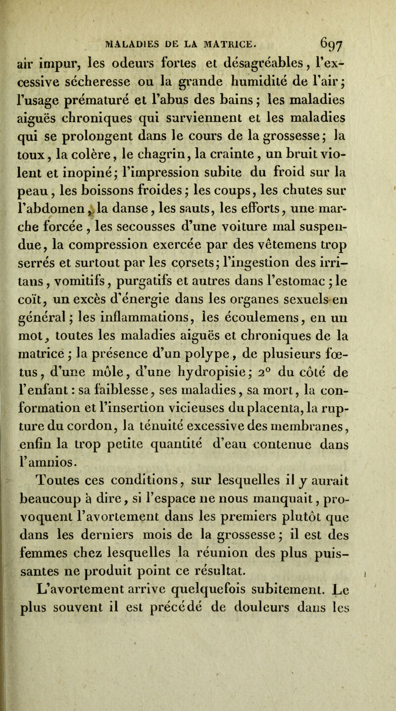 air impur, les odeurs fortes et désagréables, l’ex- cessive sécheresse ou la grande humidité de l’air ; l’usage prématuré et l’abus des bains ; les maladies aiguës chroniques qui surviennent et les maladies qui se prolongent dans le cours de la grossesse; la toux, la colère, le chagrin, la crainte, un bruit vio- lent et inopiné; l’impression subite du froid sur la peau, les boissons froides ; les coups, les chutes sur l’abdomen^la danse, les sauts, les efforts, une mar- che forcée , les secousses d’une voiture mal suspen- due, la compression exercée par des vêtemens trop serrés et surtout par les corsets; l’ingestion des irri- tans, vomitifs, purgatifs et autres dans l’estomac ; le coït, un excès d’énergie dans les organes sexuels en général ; les inflammations, les écoulemens, en un mot^ toutes les maladies aiguës et chroniques de la matrice ; la présence d’un polype, de plusieurs fœ- tus , d’une môle, d’une hydropisie ; 2® du côté de l’enfant : sa faiblesse, ses maladies, sa mort, la con- formation et l’insertion vicieuses du placenta, la rup- ture du cordon, la ténuité excessive des membranes, enfin la trop petite quantité d’eau contenue dans l’amnios. Toutes ces conditions, sur lesquelles il y aurait beaucoup à dire, si l’espace ne nous manquait, pro- voquent l’avortement dans les premiers plutôt que dans les derniers mois de la grossesse ; il est des femmes chez lesquelles la réunion des plus puis- santes ne produit point ce résultat. L’avortement arrive quelquefois subitement. Le plus souvent il est précédé de douleurs dans les