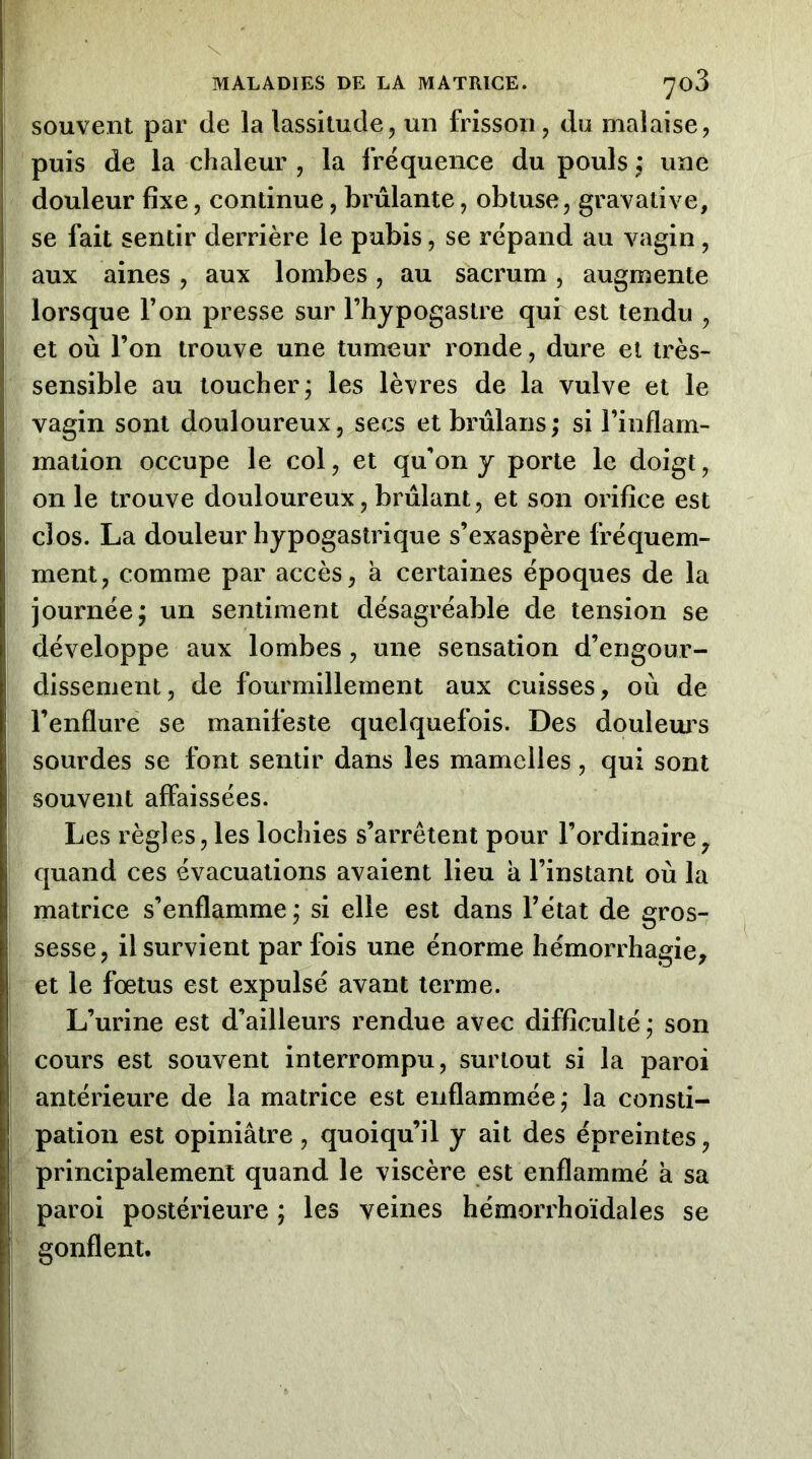 souvent par de la lassitude, un frisson, du malaise, puis de la chaleur , la fréquence du pouls une douleur fixe, continue, brûlante, obtuse, gravative, se fait sentir derrière le pubis, se répand au vagin, aux aines, aux lombes, au sacrum, augmente lorsque l’on presse sur l’hypogastre qui est tendu , et où l’on trouve une tumeur ronde, dure et très- sensible au toucher; les lèvres de la vulve et le vagin sont douloureux, secs et brûlans ; si l’inflam- mation occupe le col, et qu'on y porte le doigt, on le trouve douloureux, brûlant, et son orifice est clos. La douleur hypogastrique s’exaspère fréquem- ment, comme par accès, à certaines époques de la journée; un sentiment désagréable de tension se développe aux lombes, une sensation d’engour- dissement, de fourmillement aux cuisses, où de l’enflure se manifeste quelquefois. Des douleurs sourdes se font sentir dans les mamelles, qui sont souvent affaissées. Les règles, les lochies s’arrêtent pour l’ordinaire, quand ces évacuations avaient lieu à l’instant où la matrice s’enflamme; si elle est dans l’état de gros- sesse, il survient par fois une énorme hémorrhagie, et le fœtus est expulsé avant terme. L’urine est d’ailleurs rendue avec difficulté; son cours est souvent interrompu, surtout si la paroi antérieure de la matrice est enflammée ; la consti- pation est opiniâtre , quoiqu’il y ait des épreintes, principalement quand le viscère est enflammé k sa paroi postérieure ; les veines hémorrhoïdales se gonflent.