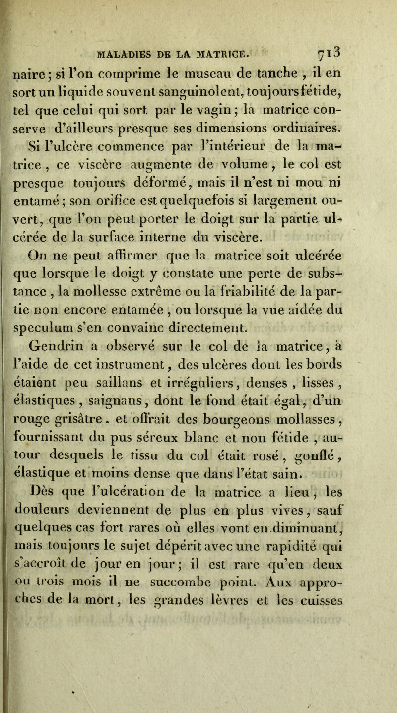 naire; si l’on comprime le museau de tanche , il en sort un liquide souvent sanguinolent^ îoujoursfëtide, tel que celui qui sort par le vagin ; la matrice con- serve d’ailleurs presque ses dimensions ordinaires. Si l’ulcère commence par l’interieur _^de la ma- trice , ce viscère augmente de volume, le col est presque toujours déformé, mais il n’est ni mou ni entamé; son ordice est quelquefois si largement ou- vert, que l’on peut porter le doigt sur la partie ul- cérée de la surface interne du viscère. On ne peut affirmer que la matrice soit ulcérée que lorsque le doigt y constate une perte de subs- tance , la mollesse extrême ou la friabilité de la par- tie non encore entamée , ou lorsque la vue aidée du spéculum s’en convainc directement. Gendrin a observé sur le col de la matrice, à l’aide de cet instrument, des ulcères dont les bords étaient peu saillans et irréguliers, denses , lisses , élastiques, saignans, dont le fond était égal, d’un rouge grisâtre, et offrait des bourgeons mollasses , fournissant du pus séreux blanc et non fétide , au- tour desquels le tissu du col était rosé, gonflé, élastique et moins dense que dans l’état sain. Dès que l’ulcération de la matrice a lieu, les douleurs deviennent de plus en plus vives, sauf quelques cas fort rares où elles vont en diminuant, mais toujours le sujet dépérit avec une rapidité qui s’accroît de jour en jour; il est rare qu’en deux ou trois mois il ne succombe point. Aux appro- ches de la mort, les grandes lèvres et les cuisses