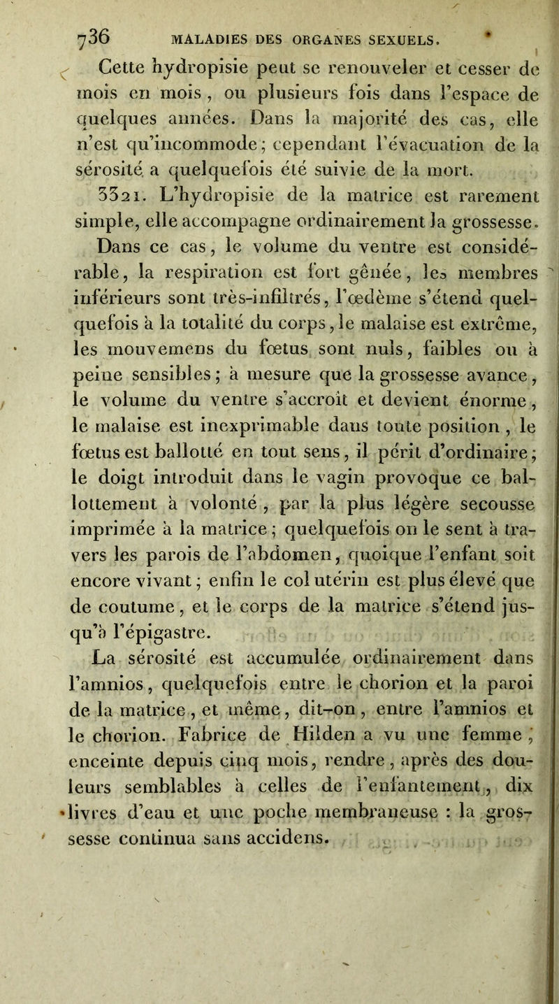 Cette hydropisie peut se renouveler et cesser de mois en mois , ou plusieurs fois dans l’espace de quelques années. Dans la majorité des cas, elle n’est qu’incommode; cependant l’évacuation de la sérosité, a quelquefois été suivie de la mort. 5321. L’hydropisie de la matrice est rarement simple, elle accompagne ordinairement la grossesse. Dans ce cas, le volume du ventre est considé- rable, la respiration est fort gênée, lea membres inférieurs sont très-infîitrés, l’oedème s’étend quel- quefois k la totalité du corps, le malaise est extrême, les mouvemens du fœtus sont nuis, faibles ou k peine sensibles; k mesure que la grossesse avance, le volume du ventre s’accroît et devient énorme, le malaise est inexprimable dans toute position , le fœtus est ballotté en tout sens, il périt d’ordinaire; le doigt introduit dans le vagin provoque ce bal- lottement k volonté , par la plus légère secousse imprimée a la matrice; quelquefois on le sent k tra- vers les parois de l’abdomen, quoique l’enfant soit encore vivant; enfin le col utérin est plus élevé que de coutume, et le corps de la matrice s’étend jus- qu’à l’épigastre. La sérosité est accumulée ordinairement dans l’amnios, quelquefois entre le chorion et la paroi de la matrice , et même, dit-on , entre l’amnios et le chorion. Fabrice de Hilden a vu une femme, enceinte depuis cinq mois, rendre, après des dou- leurs semblables k celles de reufantement, dix 'livres d’eau et une poche membraneuse : la gros- sesse continua sans accidens.