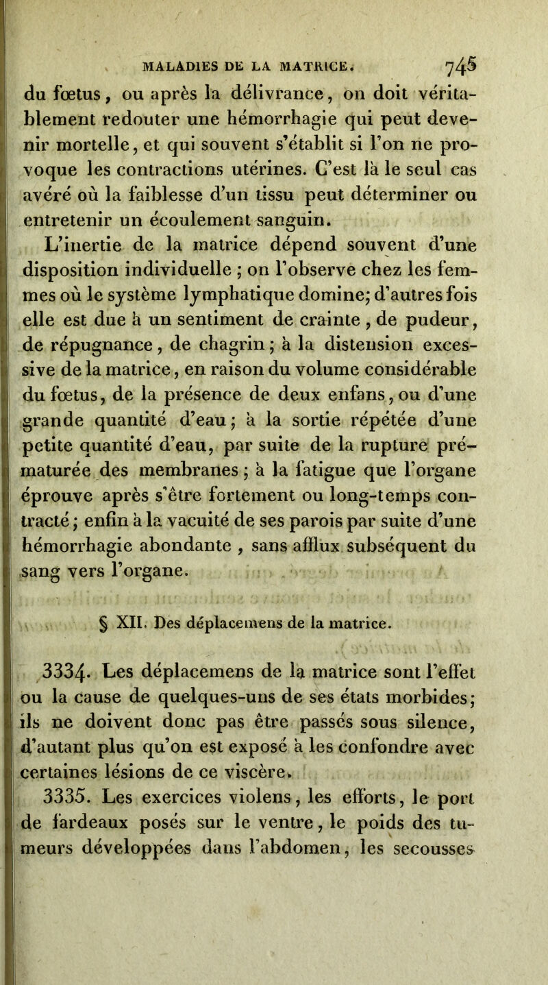 du fœtus, OU après la délivrance, on doit vérita- blement redouter une hémorrhagie qui peut deve- nir mortelle, et qui souvent s’établit si l’on ne pro- voque les contractions utérines. C’est là le seul cas avéré où la faiblesse d’un tissu peut déterminer ou entretenir un écoulement sanguin. L’inertie de la matrice dépend souvent d’une disposition individuelle ; on l’observe chez les fem- mes où le système lymphatique domine; d’autres fois elle est due à un sentiment de crainte , de pudeur, de répugnance, de chagrin ; à la distension exces- sive de la matrice, en raison du volume considérable du fœtus, de la présence de deux enfans,ou d’une grande quantité d’eau ; à la sortie répétée d’une petite quantité d’eau, par suite de la rupture pré- maturée des membranes ; à la fatigue que l’organe éprouve après s’être fortement ou long-temps con- tracté ; enfin à la vacuité de ses parois par suite d’une hémorrhagie abondante , sans afflux subséquent du sang vers l’organe. § XII. Des déplacemens de la matrice. ^3334- Les déplacemens de la matrice sont l’effet ou la cause de quelques-uns de ses états morbides; ils ne doivent donc pas être passés sous silence, d’autant plus qu’on est exposé à les confondre avec certaines lésions de ce viscère 3335. Les exercices violens, les efforts, le port de fardeaux posés sur le ventre, le poids des tu- meurs développées dans l’abdomen, les secousses