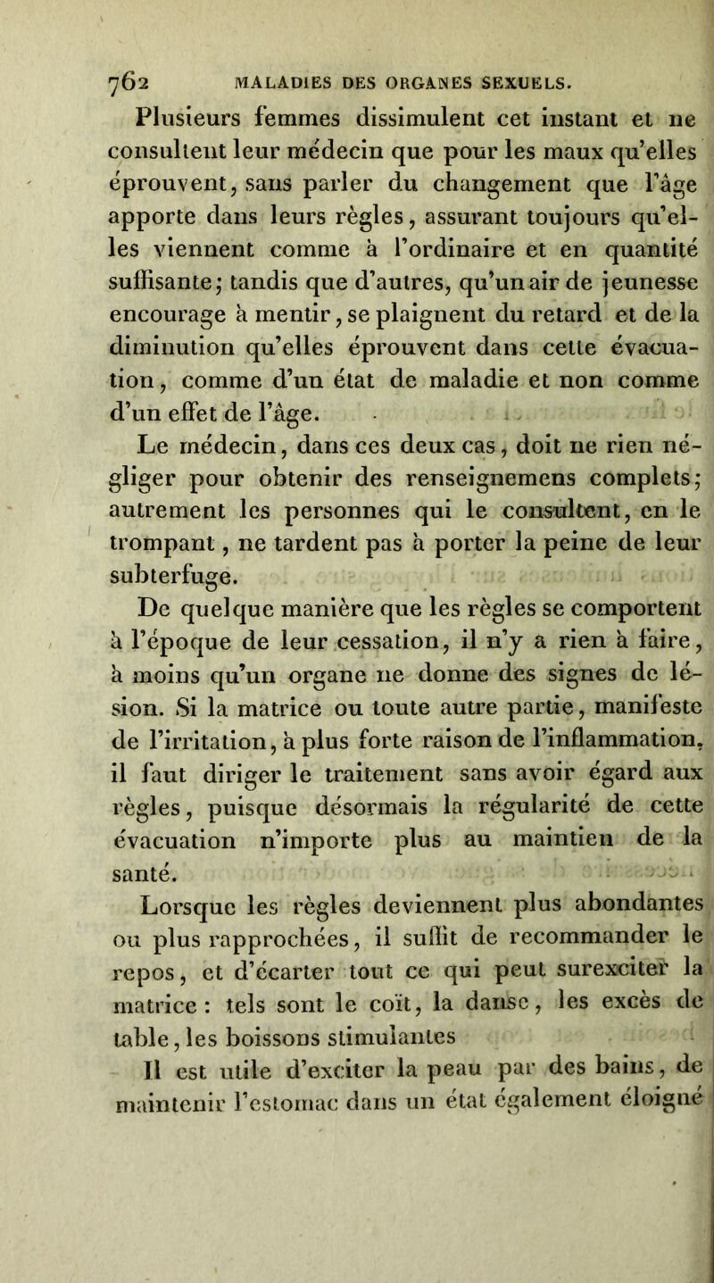 Plusieurs femmes dissimulent cet instant et ne consultent leur médecin que pour les maux qu’elles éprouvent, sans parler du changement que Page apporte dans leurs règles, assurant toujours qu’el- les viennent comme à l’ordinaire et en quantité suffisante; tandis que d’autres, qu’un air de jeunesse encourage à mentir, se plaignent du retard et de la diminution qu’elles éprouvent dans celle évacua- tion , comme d’un état de maladie et non comme d’un effet de l’âge. Le médecin, dans ces deux cas, doit ne rien né- gliger pour obtenir des renseignemens complets; autrement les personnes qui le consultent, en le trompant, ne tardent pas h porter la peine de leur subterfuge. De quelque manière que les règles se comportent à l’époque de leur cessation, il n’y a rien a faire, k moins qu’un organe ne donne des signes de lé- sion. Si la matrice ou toute autre partie, manifeste de l’irritation, a plus forte raison de l’inflammation, il faut diriger le traitement sans avoir égard aux règles, puisque désormais la régularité de cette évacuation n’importe plus au maintien de la santé. Lorsque les règles deviennent plus abondantes ou plus rapprochées, il suflit de recommander le repos, et d’écarter tout ce qui peut surexcitei* la matrice: tels sont le coït, la danse, les excès de table, les boissons stimulantes Il est utile d’exciter la peau par des bains, de maintenir l’cstornac dans un état egalement éloigne