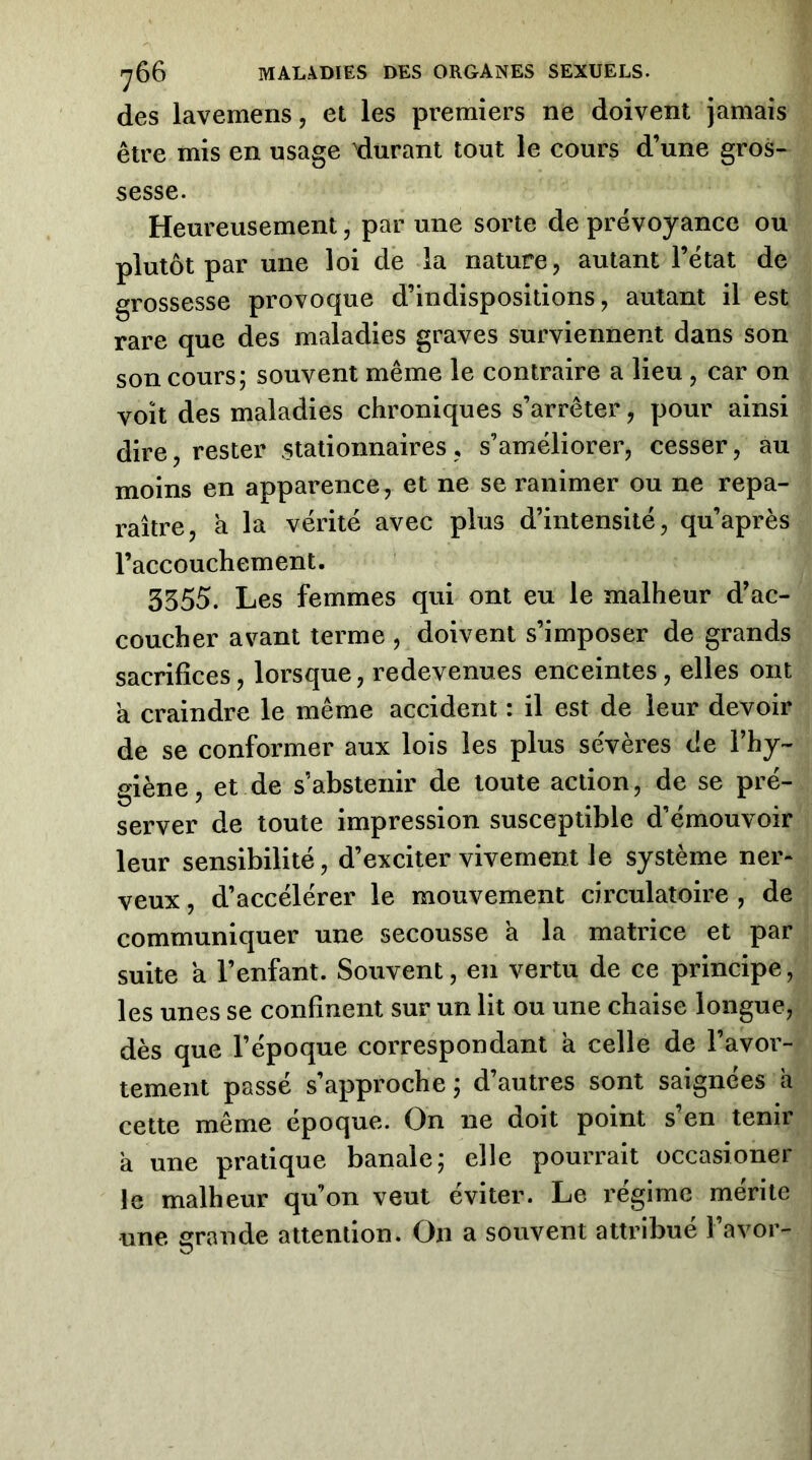 des lavemens, et les premiers ne doivent jamais être mis en usage ^durant tout le cours d’une gros- sesse. Heureusement, par une sorte de prévoyance ou plutôt par une loi de la nature, autant l’état de grossesse provoque d’indispositions, autant il est rare que des maladies graves surviennent dans son son cours; souvent même le contraire a lieu, car on voit des maladies chroniques s’arrêter, pour ainsi dire, rester .stationnaires, s’améliorer, cesser, au moins en apparence, et ne se ranimer ou ne repa- raître, à la vérité avec plus d’intensité, qu’après l’accouchement. 3555. Les femmes qui ont eu le malheur d’ac- coucher avant terme , doivent s’imposer de grands sacrifices, lorsque, redevenues enceintes, elles ont a craindre le même accident : il est de leur devoir de se conformer aux lois les plus sévères de l’hy- giène, et de s’abstenir de toute action, de se pré- server de toute impression susceptible d’émouvoir leur sensibilité, d’exciter vivement le système ner- veux , d’accélérer le mouvement circulatoire , de communiquer une secousse a la matrice et par suite a l’enfant. Souvent, en vertu de ce principe, les unes se confinent sur un lit ou une chaise longue, dès que l’époque correspondant a celle de l’avor- tement passé s’approche ; d’autres sont saignées a cette même epoque. On ne doit point s en tenir a une pratique banale; elle pourrait occasioner le malheur qu’on veut éviter. Le régime mérite une grande attention. On a souvent attribué î’avor-