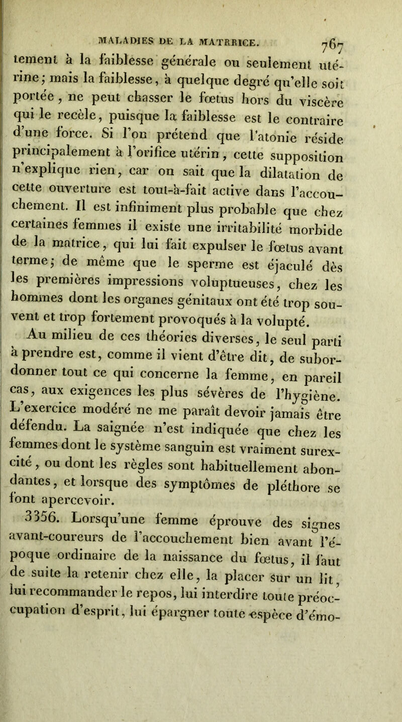 tenienl a la faiblesse générale ou seulement uté- j rine; mais la faiblesse, k quelque degré qu’elle soit 1 portée, ne peut chasser le fœtus hors du viscère qui le recèle, puisque la faiblesse est le contraire d’une force. Si l’on prétend que l’atonie réside principalement k l’orifice utérin, cette supposition I n’explique rien, car on sait que la dilatation de I cette ouverture est toui-a-fait active dans Faccou- I chemenl. Il est infiniment plus probable que chez I certaines femmes il existe une irritabilité morbide ! de la matrice, qui lui fait expulser le fœtus avant i terme; de même que le sperme est éjaculé dès les premières impressions voluptueuses, chez les hommes dont les organes génitaux ont été trop sou- vent et trop fortement provoqués k la volupté. Au milieu de ces théories diverses, le seul parti k prendre est, comme il vient d’être dit, de subor- donner tout ce qui concerne la femme, en pareil 1 cas, aux exigences les plus sévères de l’hygiène. ' L’exercice modéré ne me paraît devoir jamais être défendu. La saignée n’est indiquée que chez les j femmes dont le système sanguin est vraiment surex- cité , ou dont les règles sont habituellement abon- , dantes, et lorsque des symptômes de pléthore se j font apercevoir. 3356. Lorsqu’une femme éprouve des signes avant-coureurs de l’accouchement bien avant l’é- poque ordinaire de la naissance du fœtus, il laut de suite la retenir chez elle, la placer sur un lit lui recommander le repos, lui interdire toute préoc- cupation d’esprit, lui épargner toute espèce d’émo-