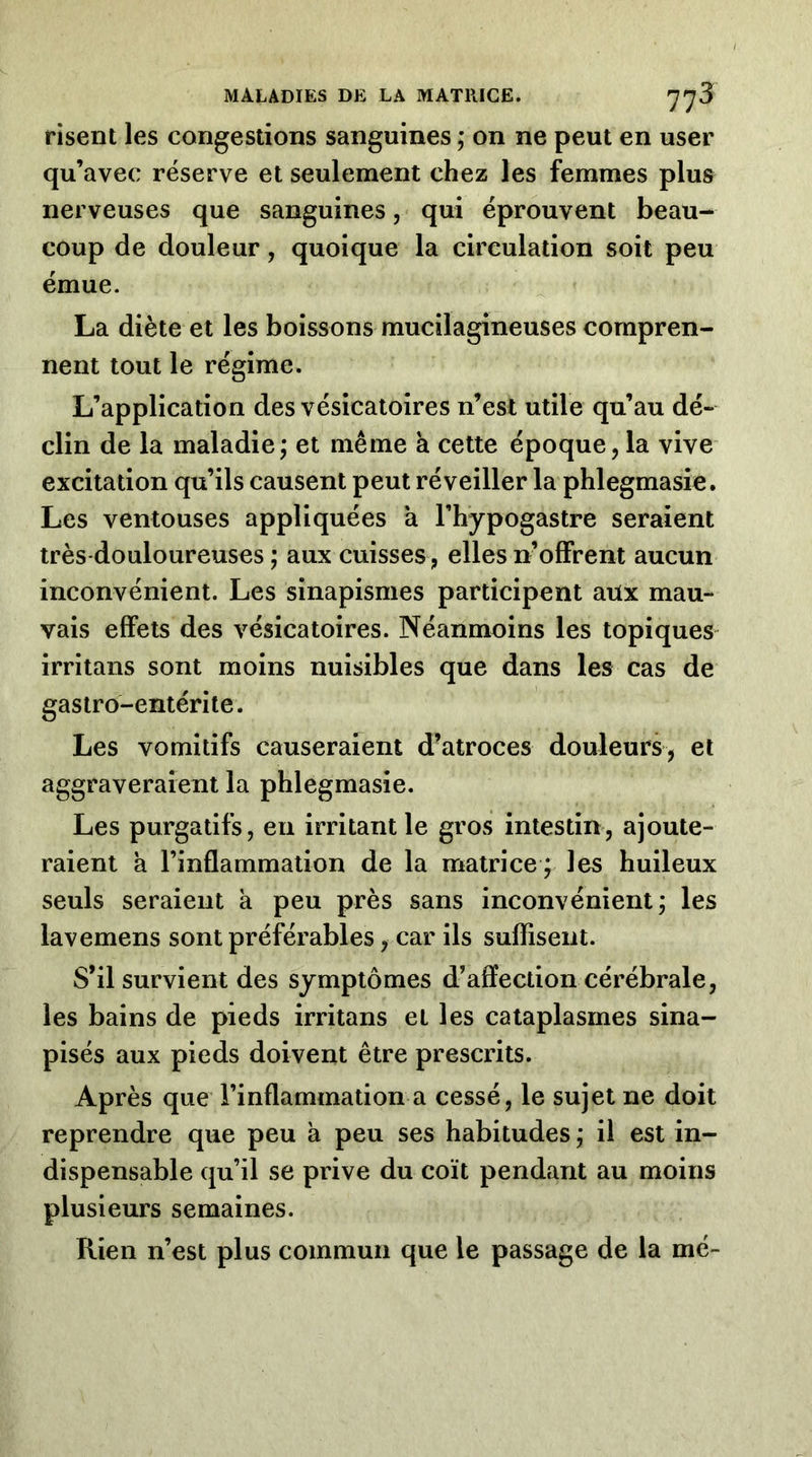 risent les congestions sanguines ; on ne peut en user qu’avec réserve et seulement chez les femmes plus nerveuses que sanguinesqui éprouvent beau- coup de douleur, quoique la circulation soit peu émue. La diète et les boissons mucilagineuses compren- nent tout le régime. L’application des vésicatoires n’est utile qu’au dé- clin de la maladie; et même à cette époque, la vive excitation qu’ils causent peut réveiller la phlegmasie. Les ventouses appliquées a l’hypogastre seraient très douloureuses ; aux cuisses , elles n’offrent aucun inconvénient. Les sinapismes participent aux mau- vais effets des vésicatoires. Néanmoins les topiques irritans sont moins nuisibles que dans les cas de gastro-entérite. Les vomitifs causeraient d’atroces douleurs, et aggraveraient la phlegmasie. Les purgatifs, en irritant le gros intestin, ajoute- raient à l’inflammation de la matrice ; les huileux seuls seraient k peu près sans inconvénient; les lavemens sont préférables, car ils suffisent. S’il survient des symptômes d’affection cérébrale, les bains de pieds irritans et les cataplasmes sina- pisés aux pieds doivent être prescrits. Après que l’inflammation a cessé, le sujet ne doit reprendre que peu a peu ses habitudes ; il est in- dispensable qu’il se prive du coït pendant au moins plusieurs semaines. Rien n’est plus commun que le passage de la mé-