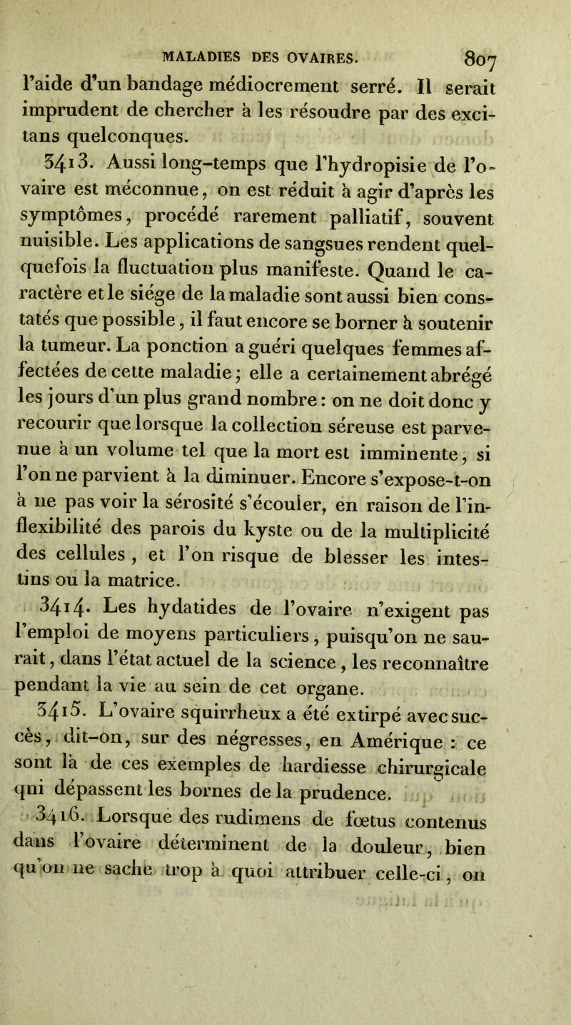 l’aide d’un bandage médiocrement serré. Il serait imprudent de chercher à les résoudre par des exci- tans quelconques. 5413. Aussi long-temps que Thydropisie de l’o- vaire est méconnue, on est réduit à agir d’après les symptômes, procédé rarement palliatif, souvent nuisible. Les applications de sangsues rendent quel- quefois la fluctuation plus manifeste. Quand le ca- ractère et le siège de la maladie sont aussi bien cons- tatés que possible, il faut encore se borner h soutenir la tumeur. La ponction a guéri quelques femmes af- fectées de cette maladie; elle a certainement abrégé les jours d un plus grand nombre : on ne doit donc y recourir que lorsque la collection séreuse est parve- nue a un volume tel que la mort est imminente, si l’on ne parvient à la diminuer. Encore s’expose-t-on à ne pas voir la sérosité s’écouler, en raison de l’in- flexibilité des parois du kyste ou de la multiplicité des cellules , et l’on risque de blesser les intes- tins ou la matrice. 3414‘ Les hydatides de l’ovaire n’exigent pas 1 emploi de moyens particuliers , puisqu’on ne sau- rait, dans 1 état actuel de la science, les reconnaître pendant la vie au sein de cet organe. 5413. L ovaire squirrheux a été extirpé avec suc- cès, dit-on, sur des négresses, en Amérique : ce sont là de ces exemples de hardiesse chirurgicale qni dépassent les bornes de la prudence. 3416. Lorsque des radimens de fœtus contenus dans l’ovaire déterminent de la douleur, bien qu’on ne sache trop à quoi attribuer celle-ci, on