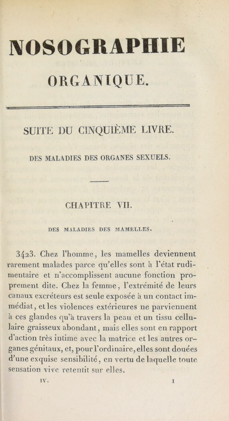 ORGANIQUE. SUITE DU CINQUIÈME LIVRE. DES MALADIES DES ORGANES SEXUELS. CHAPITRE VII. t DES MALADIES DES MAMELLES. 3423. Chez l’homme, les mamelles deviennent rarement malades parce qu’elles sont a l’état rudi- mentaire et n’accomplissent aucune fonction pro- prement dite. Chez la femme, l’extrémité de leurs canaux excréteurs est seule exposée a un contact im- médiat, elles violences extérieures ne parviennent a ces glandes qu’a travers la peau et un tissu cellu- laire graisseux abondant, mais elles sont en rapport d’action très intime avec la matrice et les autres or- ganes génitaux, et, pour l’ordinaire, elles sont douées d’une exquise sensibilité, en vertu de laquelle toute sensation vive retentit sur elles.