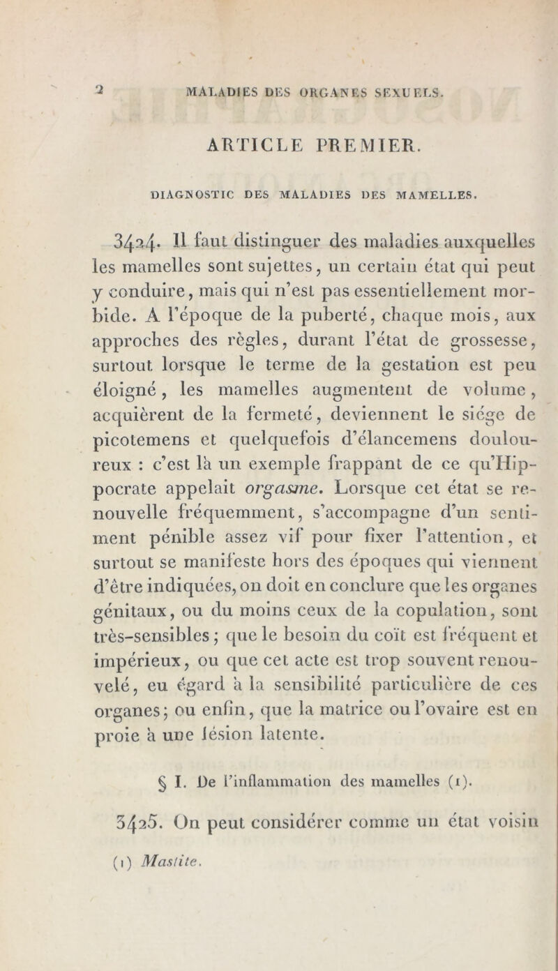 ARTICLE PREMIER. DIAGNOSTIC DES MALADIES DES MAMELLES. 3434* Il faut distinguer des maladies auxquelles les mamelles sont sujettes, un certain état qui peut y conduire, mais qui n’est pas essentiellement mor- bide. A l’époque de la puberté, chaque mois, aux approches des règles, durant l’état de grossesse, surtout, lorsque le terme de la gestation est peu éloigné, les mamelles augmentent de volume, acquièrent de la fermeté, deviennent le siège de picotemens et quelquefois d’élancemens doulou- reux : c’est la un exemple frappant de ce qu’Hip- pocrate appelait orgasme. Lorsque cet état se re- nouvelle fréquemment, s’accompagne d’un senti- ment pénible assez vif pour fixer l’attention, et surtout se manifeste hors des époques qui viennent d’être indiquées, 011 doit en conclure que les organes génitaux, ou du moins ceux de la copulation, sont très-sensibles ; que le besoin du coït est fréquent et impérieux, ou que cet acte est trop souvent renou- velé, eu égard a la sensibilité particulière de ces organes; ou enfin, que la matrice ou l’ovaire est en proie a une lésion latente. § I. De l’inflammation des mamelles (1). 3425. On peut considérer comme un état voisin (1) Mas nie.