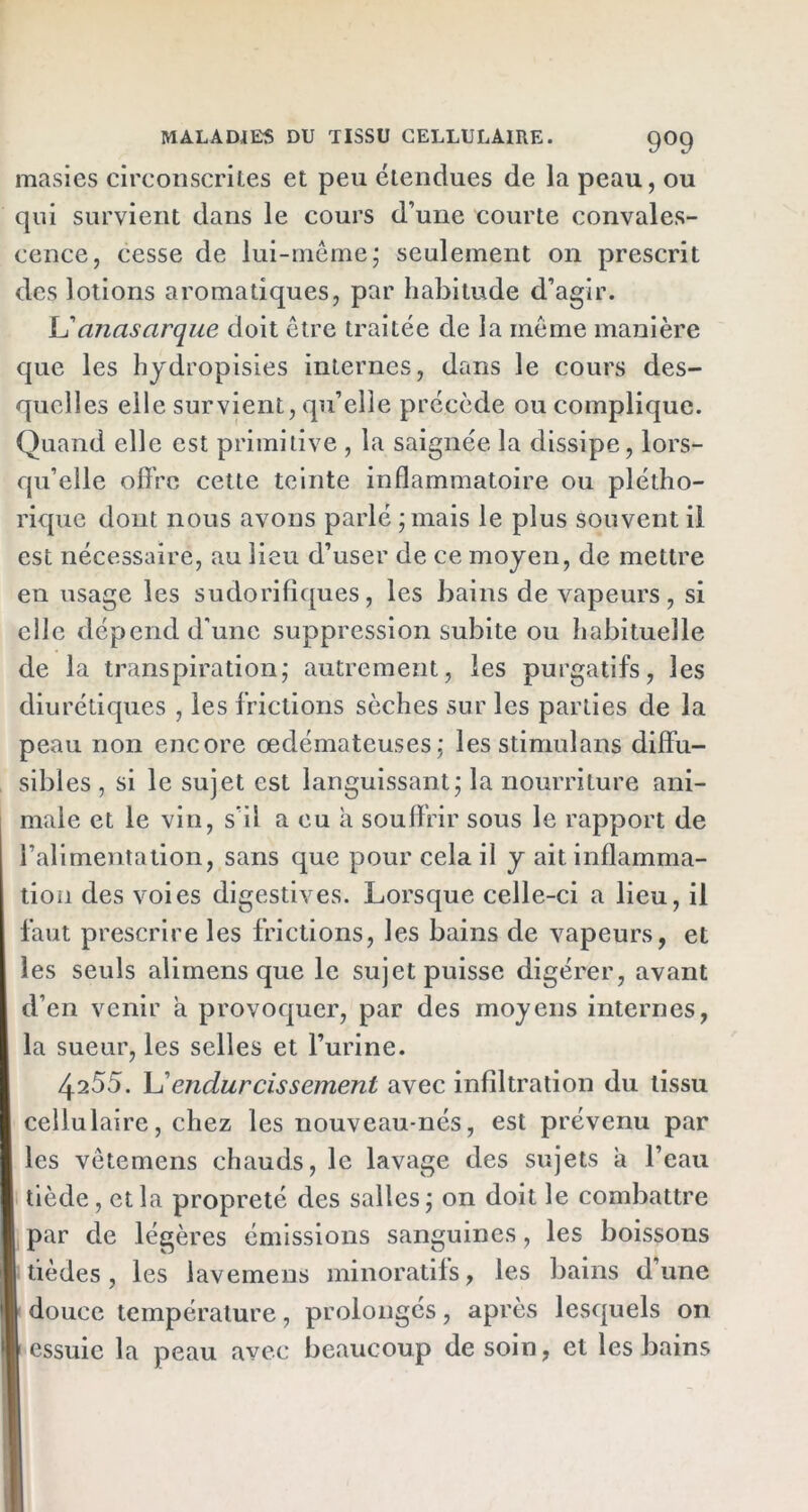 masies circonscrites et peu étendues de la peau, ou qui survient dans le cours d’une courte convales- cence, cesse de lui-même; seulement on prescrit des lotions aromatiques, par habitude d’agir. JL’ciîiasarque doit être traitée de la même manière que les hydropisies internes, dans le cours des- quelles elle survient, qu’elle précède ou complique. Quand elle est primitive , la saignée la dissipe, lors- qu’elle offre cette teinte inflammatoire ou plétho- rique dont nous avons parlé ; mais le plus souvent il est nécessaire, au lieu d’user de ce moyen, de mettre en usage les sudorifiques, les bains de vapeurs, si elle dépend d’une suppression subite ou habituelle de la transpiration; autrement, les purgatifs, les diurétiques , les frictions sèches sur les parties de la peau non encore œdémateuses; les stimulans diffu- sibles , si le sujet est languissant; la nourriture ani- male et le vin, s’il a eu a souffrir sous le rapport de l’alimentation, sans que pour cela il y ait inflamma- tion des voies digestives. Lorsque celle-ci a lieu, il faut prescrire les frictions, les bains de vapeurs, et les seuls alimens que le sujet puisse digérer, avant d’en venir a provoquer, par des moyens internes, la sueur, les selles et l’urine. 4255. L’endurcissement avec infiltration du tissu cellulaire, chez les nouveau-nés, est prévenu par les vêtemens chauds, le lavage des sujets a l’eau tiède, et la propreté des salles; on doit le combattre par de légères émissions sanguines, les boissons tièdes, les lavemens minoratifs, les bains d’une douce température, prolongés, après lesquels on \ essuie la peau avec beaucoup de soin, et les bains