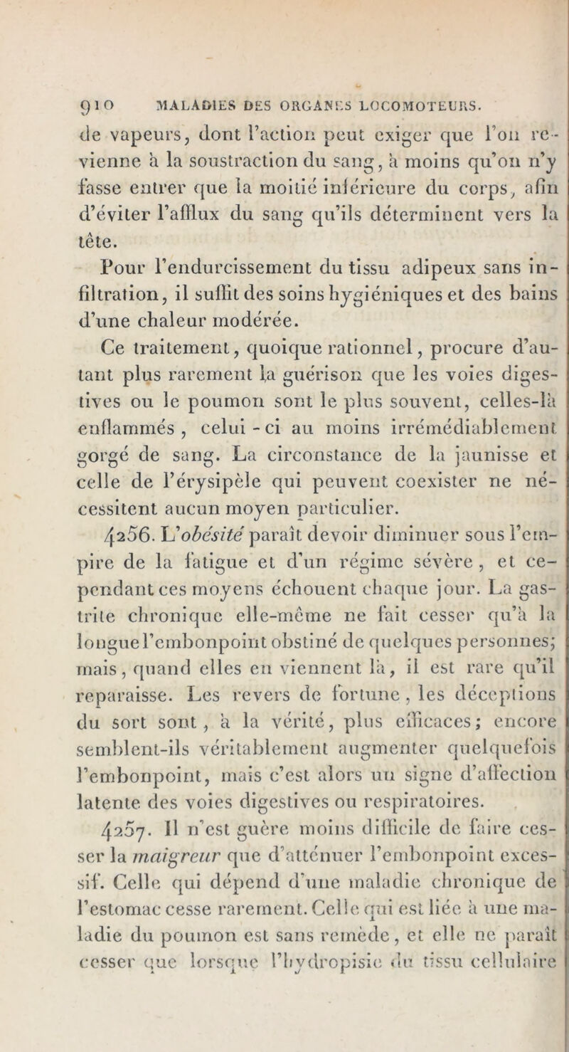 de vapeurs, dont Faction peut exiger que i on re - vienne a la soustraction du sang, a moins qu’on n’y fasse entrer que ia moitié inférieure du corps, afin d’éviter l’afilux du sang qu’ils déterminent vers la tête. Pour l’endurcissement du tissu adipeux sans in- filtration, il suffit des soins hygiéniques et des bains d’une chaleur modérée. Ce traitement, quoique rationnel, procure d’au- tant plus rarement fa guérison que les voies diges- tives ou le poumon sont le plus souvent, celles-là enflammés, celui-ci au moins irrémédiablement gorgé de sang. La circonstance de la jaunisse et celle de l’érysipèle qui peuvent coexister ne né- cessitent aucun moyen particulier. 4256.obésité parait devoir diminuer sous l’em- pire de la fatigue et d’un régime sévère , et ce- pendant ces moyens échouent chaque jour. La gas- trite chronique elle-même ne fait cesser qu’à la longue l’embonpoint obstiné de quelques personnes; mais, quand elles eu viennent là, il est rare qu’il reparaisse. Les revers de fortune , les déceptions du sort sont, a la vérité, plus efficaces; encore semblent-ils véritablement augmenter quelquefois l’embonpoint, mais c’est alors un signe d’affection latente des voies digestives ou respiratoires. 4267. Il rfest guère moins difficile de faire ces- ser la maigreur que d’atténuer l’embonpoint exces- sif. Celle qui dépend d'une maladie chronique de l’estomac cesse rarement. Celle qui est liée à une ma- ladie du poumon est sans remède, et elle ne parait cesser que lorsque l’hydropisie du tissu cellulaire