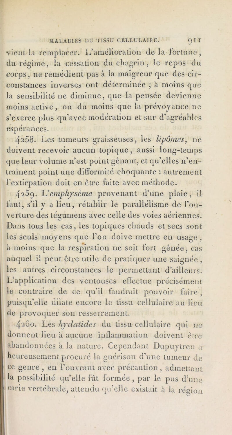 vient la remplacer. L’amélioration delà fortune, du régime, la cessation du chagrin, le repos du corps, ne remédient pas à la maigreur que des cir- constances inverses ont déterminée ; à moins que la sensibilité ne diminue, que la pensée devienne moins active, ou du moins que la prévoyance ne s’exerce plus qu’avec modération et sur d’agréables espérances. 4^58. Les tumeurs graisseuses, les lipomes, ne doivent recevoir aucun topique, aussi long-temps que leur volume n’est point gênant, et qu’elles n’en- trainent point une difformité choquante : autrement l’extirpation doit en être faite avec méthode. 4^59. lu emphysème provenant d’une plaie, il faut, s’il y a lieu, rétablir le parallélisme de l’ou- verture des tégumens avec celle des voies aériennes. Dans tous les cas, les topiques chauds et secs sont les seuls moyens que l’on doive mettre en usage, a moins que la respiration ne soit fort gênée, cas auquel il peut être utile de pratiquer une saignée , les autres circonstances le permettant d’ailleurs. L’application des ventouses effectue précisément le contraire de ce qu’il faudrait pouvoir faire , puisqu’elle dilate encore le tissu cellulaire au lieu de provoquer son resserrement. 4260. Les hydcitides du tissu cellulaire qui ne donnent lieu a aucune inflammation doivent être abandonnées a la nature. Cependant Dupuyircn a heureusement procuré la guérison d’une tumeur de ce genre , en l’ouvrant avec précaution, admettant la possibilité qu’elle fût formée, par le pus d’une carie vertébrale, attendu qu’elle existait à la région
