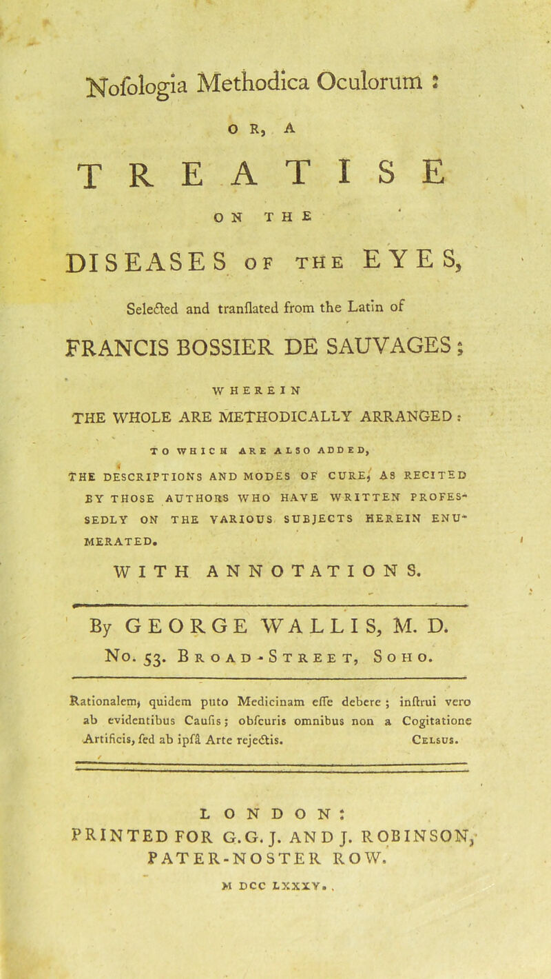 Nofologia Methodica Oculorum : O R, A treatise ON THE DISEASES of the EYES, Selected and tranflated from the Latin of FRANCIS BOSSIER DE SAUVAGES; WHEREIN THE WHOLE ARE METHODICALLY ARRANGED : TO WHICH ARE ALSO ADDED, THE DESCRIPTIONS AND MODES OF CURE,' A3 R.ECITED BY THOSE AUTHORS WHO HAVE WRITTEN PROFES- SEDLY ON THE VARIOUS SUBJECTS HEREIN ENU- MERATED. WITH ANNOTATIONS. By GEORGE WALLIS, M. D. No. 53. Br.oad-Str.ee t, Soho. Rationalem, quidem puto Medicinam efTe debere ; inftrui vero ab evidentibus Caufis; obfcuris omnibus non a Cogitatione Artificis, fed ab ipfa Arte rejedtis. Celsus. L O N D O N : PRINTED FOR G.G. J. AN D J. ROBINSON, PATER-NOSTER ROW. M DCC LXXXY. .