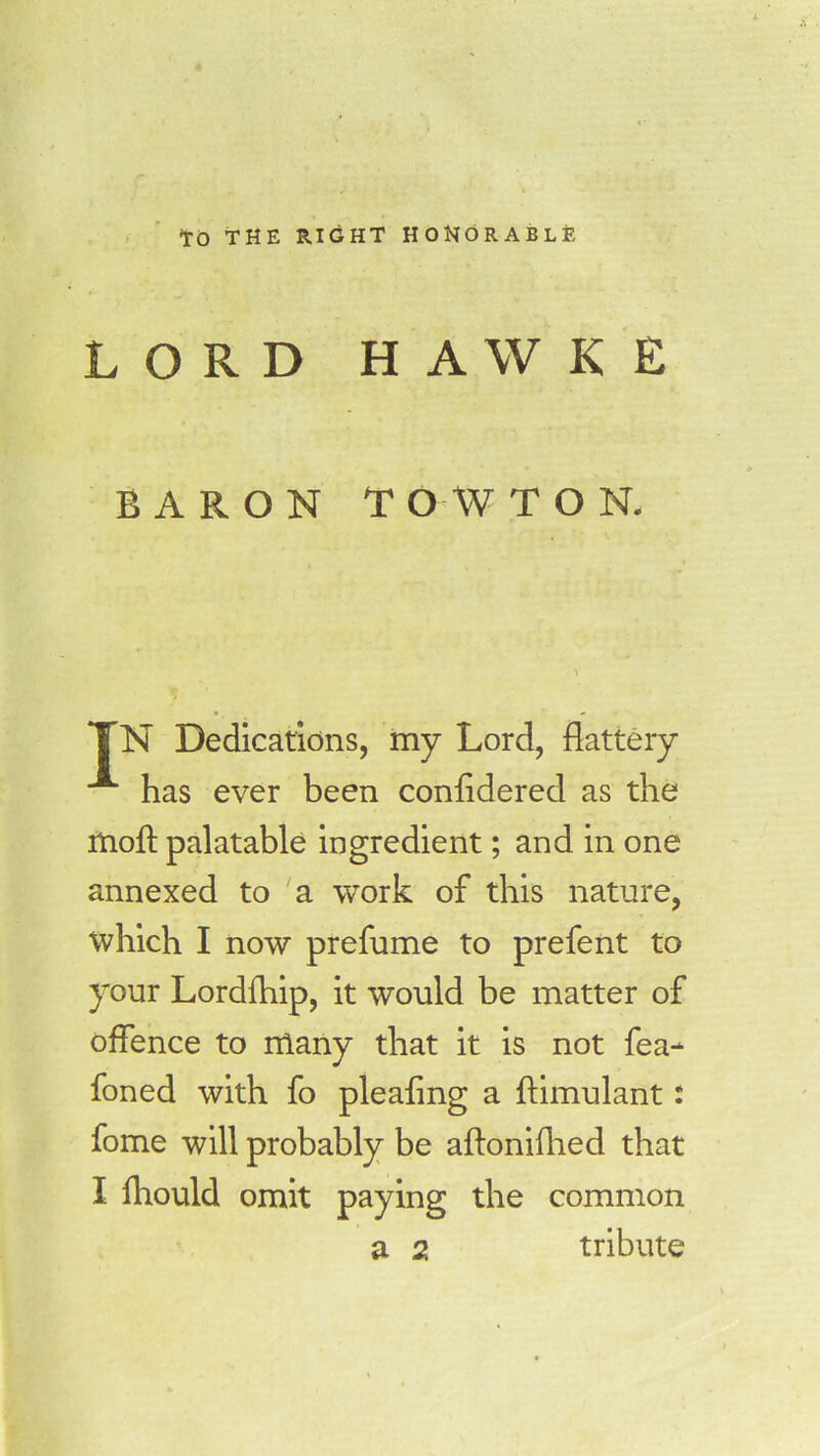 TO THE RIGHT HONORABLE LORD HAWKE BARON T O W TON. TN Dedications, my Lord, flattery A has ever been confldered as the moft palatable ingredient; and in one annexed to a work of this nature, which I now prefume to prefent to your Lordfhip, it would be matter of offence to nlany that it is not fea- foned with fo pleafing a ftimulant: fome will probably be aftonifhed that I lhould omit paying the common a 2 tribute