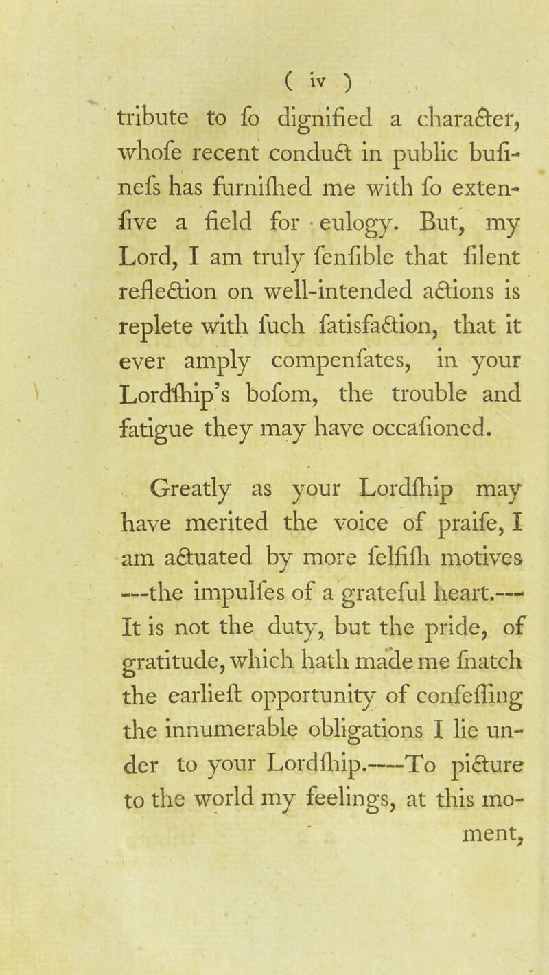 tribute to fo dignified a chara&ef* whofe recent conduct in public bufi- nefs has furnifiied me with fo exten- five a field for eulogy. But, my Lord, I am truly fenfible that filent reflection on well-intended aCtions is replete with fuch fatisfaCtion, that it ever amply compenfates, in your Lordfliip’s bofom, the trouble and fatigue they may have occafioned. Greatly as your Lordfliip may have merited the voice of praife, I am actuated by more felfifh motives —the impulfes of a grateful heart.— It is not the duty, but the pride, of gratitude, which hath made me fnatch the earlieft opportunity of confefling the innumerable obligations I lie un- der to your Lordfliip. To picture to the world my feelings, at this mo- ment.