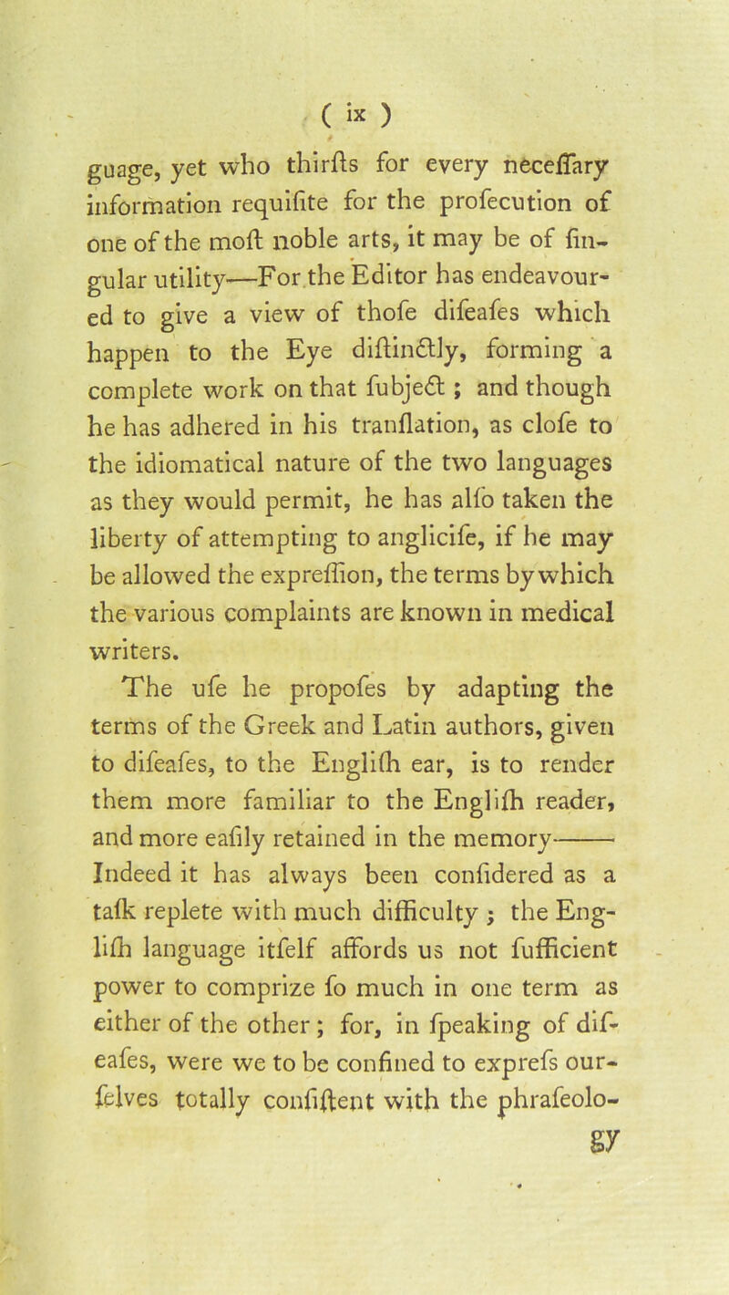 («) guage, yet who thirfts for every neceffary information requilite for the profecution of one of the moft noble arts, it may be of fin- gular utility—For the Editor has endeavour- ed to give a view of thofe difeafes which happen to the Eye diflindtly, forming a complete work on that fubjedl; and though he has adhered in his tranflation, as clofe to the idiomatical nature of the two languages as they would permit, he has alfo taken the liberty of attempting to anglicife, if he may- be allowed the expreffion, the terms by which the various complaints are known in medical writers. The ufe he propofes by adapting the terms of the Greek and Latin authors, given to difeafes, to the Englilh ear, is to render them more familiar to the Englilh reader, and more eafily retained in the memory Indeed it has always been confidered as a talk replete with much difficulty ; the Eng- liffi language itfelf affords us not fufficient power to comprize fo much in one term as either of the other ; for, in fpeaking of dif- eafes, were we to be confined to exprefs our- felves totally confident with the phrafeolo- §7