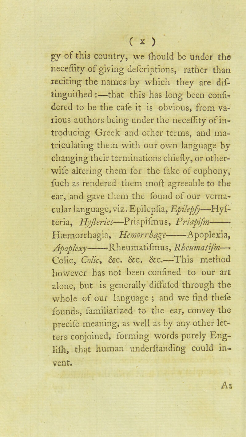 gy of this country, we Ihould be under the lieceffity of giving defcriptions, rather than reciting the names by which they are dif- tinguifhed :—that this has long been confi- dered to be the cafe it is obvious, from va- rious authors being under the neceffity of in- troducing Greek and other terms, and ma- triculating them with our own language by changing their terminations chiefly, or other- wife altering them for the fake of euphony, fuch as rendered them moil agreeable to the ear, and gave them the found of our verna- cular language, viz. Epilepfia, Epilepjy—Hyf- teria, Hyjlerics—Priapifmus, Priapifm Haemorrhagia, Hemorrhage Apoplexia, Hpoplexy -Rheumatifmus, Rheumatifm—* Colic, Colic, &c. &c. &c.—This method however has not been confined to our art alone, but is generally diffufed through the whole of our language ; and we find thefe founds, familiarized to the ear, convey the precife meaning, as well as by any other let- ters conjoined, forming words purely Eng- hfli, that human underftanding could in- vent. As