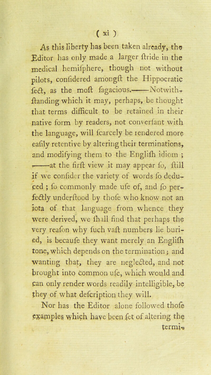 As this liberty has been taken already, the Editor has only made a larger ftride in the medical hemilphere, though not without pilots, confidered amongft the Hippocratic fed, as the moft fagacious. Notwiths- tanding which it may, perhaps, be thought that terms difficult to be retained in their native form by readers, not converfant with the language, will fcarcely be rendered more eafily retentive by altering their terminations, and modifying them to the Englifh idiom ; • at the firfb view it may appear fo, ftill if we confider the variety of words fo dedu- ped ; fo commonly made ufe of, and fo per- fectly underftood by thofe who know not an iota of that language from whence they were derived, we lhall find that perhaps the very reafon why fuch vaft numbers lie buri- ed, is becaufe they want merely an Engliffi tone, which depends on the termination; and wanting that, they are negleded, and not brought into common ufe, which would and pan only render words readily intelligible, be they of what defcription they will. Nor has the Editor alone followed thofe examples which have been fet of altering the termbs