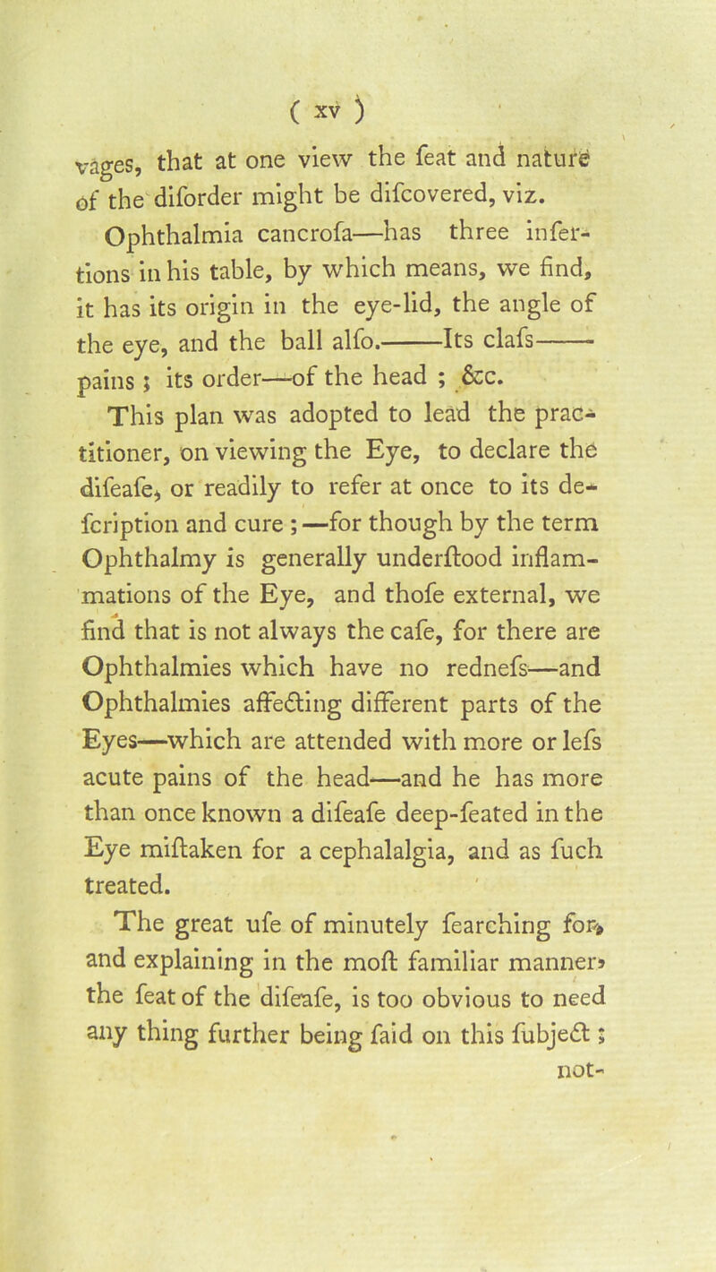 x^ages, that at one view the feat and nature of the diforder might be difcovered, viz. Ophthalmia cancrofa—has three infer- tions in his table, by which means, we find, it has its origin in the eye-lid, the angle of the eye, and the ball alfo. Its clafs pains; its order—of the head ; &c. This plan was adopted to lead the prac- titioner, on viewing the Eye, to declare the difeafe* or readily to refer at once to its de- fcription and cure ;—for though by the term Ophthalmy is generally underftood inflam- mations of the Eye, and thofe external, we find that is not always the cafe, for there are Ophthalmies which have no rednefs^—and Ophthalmies affedting different parts of the Eyes—which are attended with more or lefs acute pains of the head—and he has more than once known a difeafe deep-feated in the Eye miftaken for a cephalalgia, and as fuch treated. The great ufe of minutely fearching for* and explaining in the moft familiar manner* the feat of the difeafe, is too obvious to need any thing further being faid on this fubjedt ; not-