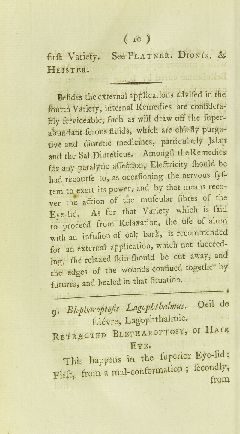 firft Variety. SeePLATNER. DionIs. & Heister. Befides the external applications advifed in the fourth Variety, internal Remedies are confidera- £]y ferviceable, fuch as will draw off the fupei- abundant ferous fluids, which are chiefly purga- tive and diuretic medicines, particularly Jalap and the Sal Diureticus. Amongft the Remedies for any paralytic affedion, Eledricity flaould be had recourfe to, as occafioning the nervous fyf- tem to exert its power, and by that means reco- ver the adion of the mufcular fibres of the Eye-lid. As for that Variety which is faid to proceed from Relaxation, the ufe of alum with an infufion of oak bark, is recommended for an external application, which not fuccced- incr, the relaxed (kin fhould be cut away, and the' edges of the wounds confined together by futures, and healed in that fituation, g. Bkpharoptojis Lagophthalmus. Lievre, Lagophthalmie. Retracted Blepharoptosy, Oeil da or Hair Eye. This happens in the fuf*riar Eye-lid: Firft from a mal-conformation , fecon y, > from