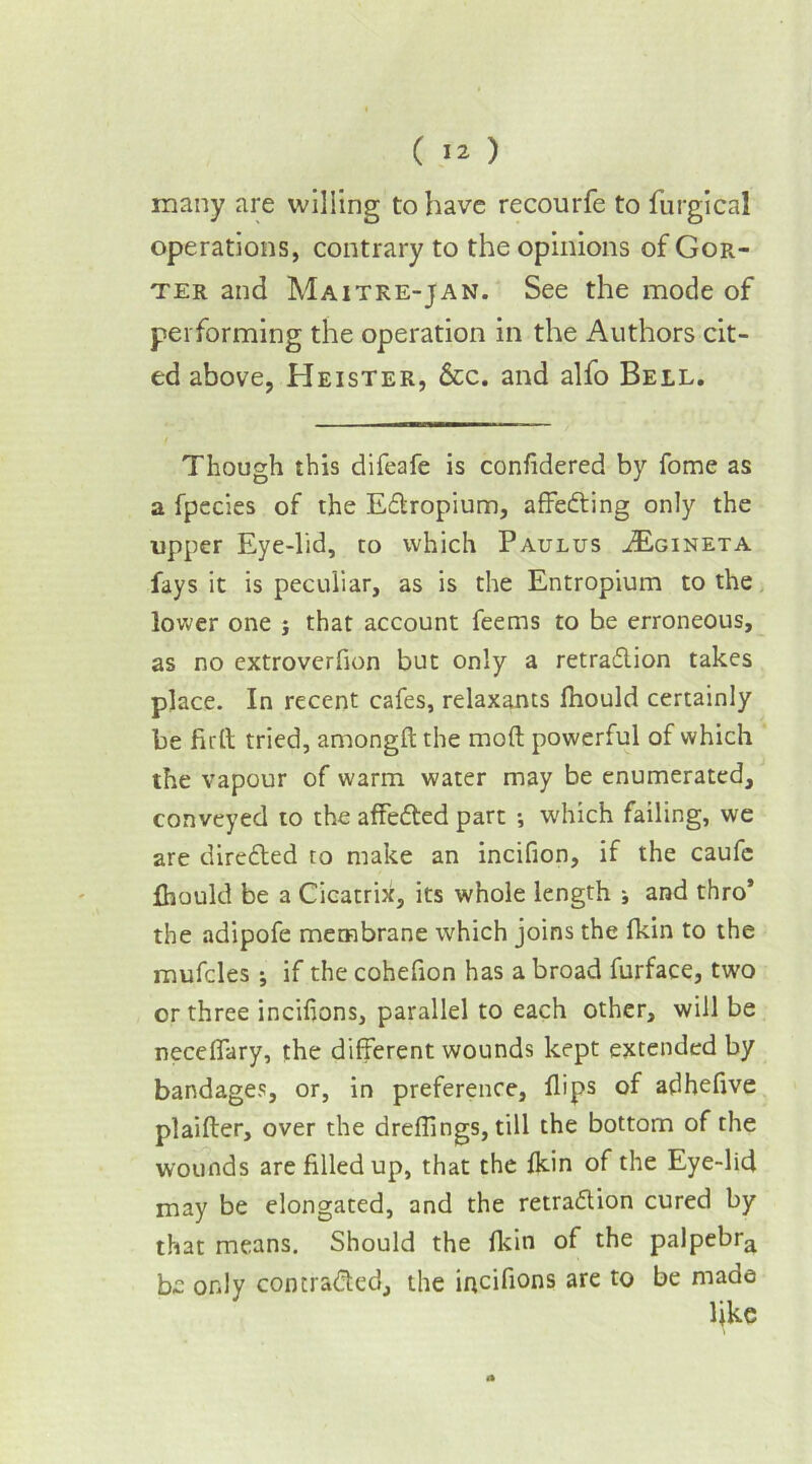 many are willing to have recourfe to furgical operations, contrary to the opinions of Gor- ter and Maitre-jan. See the mode of performing the operation in the Authors cit- ed above, Heister, &c. and alfo Bell. Though this difeafe is confidered by fome as a fpecies of the Edtropium, affedting only the upper Eye-lid, to which Paulus JEgineta fays it is peculiar, as is the Entropium to the lower one j that account feems to be erroneous, as no extroverfion but only a retradtion takes place. In recent cafes, relaxants fhould certainly be firlt tried, amongft the mod powerful of which the vapour of warm water may be enumerated, conveyed to the affedted part •, which failing, we are diredled to make an incifion, if the caufe Ihould be a Cicatrix, its whole length i and thro’ the adipofe membrane which joins the fkin to the mufcles ; if the cohefion has a broad furface, two or three incifions, parallel to each other, will be necelfary, the different wounds kept extended by bandages, or, in preference, flips of adheflve plaifter, over the dreffings, till the bottom of the wounds are filled up, that the fkin of the Eye-lid may be elongated, and the retradtion cured by that means. Should the fkin of the palpebra be only con traded, the incifions are to be made like