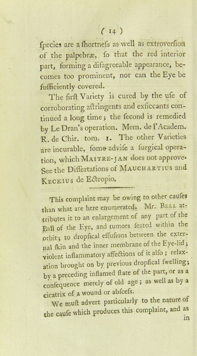 fpecies are a fhortnefs as well as extroverfioit of the palpebrae, fo that the red interior part, forming a difagreeable appearance, be- comes too prominent, nor can the Eye be fufficiently covered. The firft Variety is cured by the ufe of corroborating aftringents and exficcants con- tinued a long time; the fecond is remedied by LeDran’s operation. Mem. del’Academ. R. de Chir. tom. i. The other Varieties are incurable, fomo advife a furgical opera- tion, whichMAiTRE-jAN does not approve. See the Differtations of Mauchartius and Reckius de Edropio. This complaint may be owing to other caufes than what are here enumerated. Mr. Bell at- tributes it to an enlargement of any part of the Ball of the Eye, and tumors feated within the orbit-, to dropfical effufions between the exter- nal fldn and the inner membrane of the Eye-lid ; violent inflammatory affe&ions of it alfo ; relax- ation brought on by previous dropfical fwelling; bv a preceding inflamed ftate of the part, or as a confequence merely of old age ; as well as by a cicatrix of a wound or abfcefs. We muft advert particularly to the nature of the caufe which produces this complaint, and as m