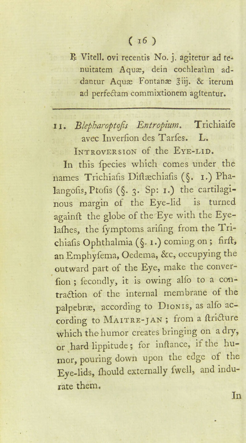 R Vitell. ovi recentis No. j. agitetur ad te* nuitatem Aquas, dein cochleatim ad- dantur Aquas Fontanas |iij. & iterum ad perfeclam commixtionem agitentur. II. Blepharoptofs Entropium. Trichiaife avec Inverfion des Tarfes. L. Introversion of the Eye-lid. In this fpecies which comes under the names Trichiahs Diflaechiafis (§. i.) Pha- langofis, Ptofis (§. 3. Sp: 1.) the cartilagi- nous margin of the Eye-lid is turned againft the globe of the Eye with the Eye- lalhes, the fymptoms arifing from the Tri- chiafis Ophthalmia (§. 1.) coming on ; hrft, an Emphyfema, Oedema, &c, occupying the outward part of the Eye, make the conver- fion ; fecondly, it is owing alfo to a con- tra&ion of the internal membrane of the palpebrae, according to Dionis, as alfo ac- cording to Maitre-jan ; from a ftri&ure which the humor creates bringing on adiy, or hard lippitude; for inftance, if the hu- mor, pouring down upon the edge of the Eye-lids, fhould externally fwell, and indu- rate them. In