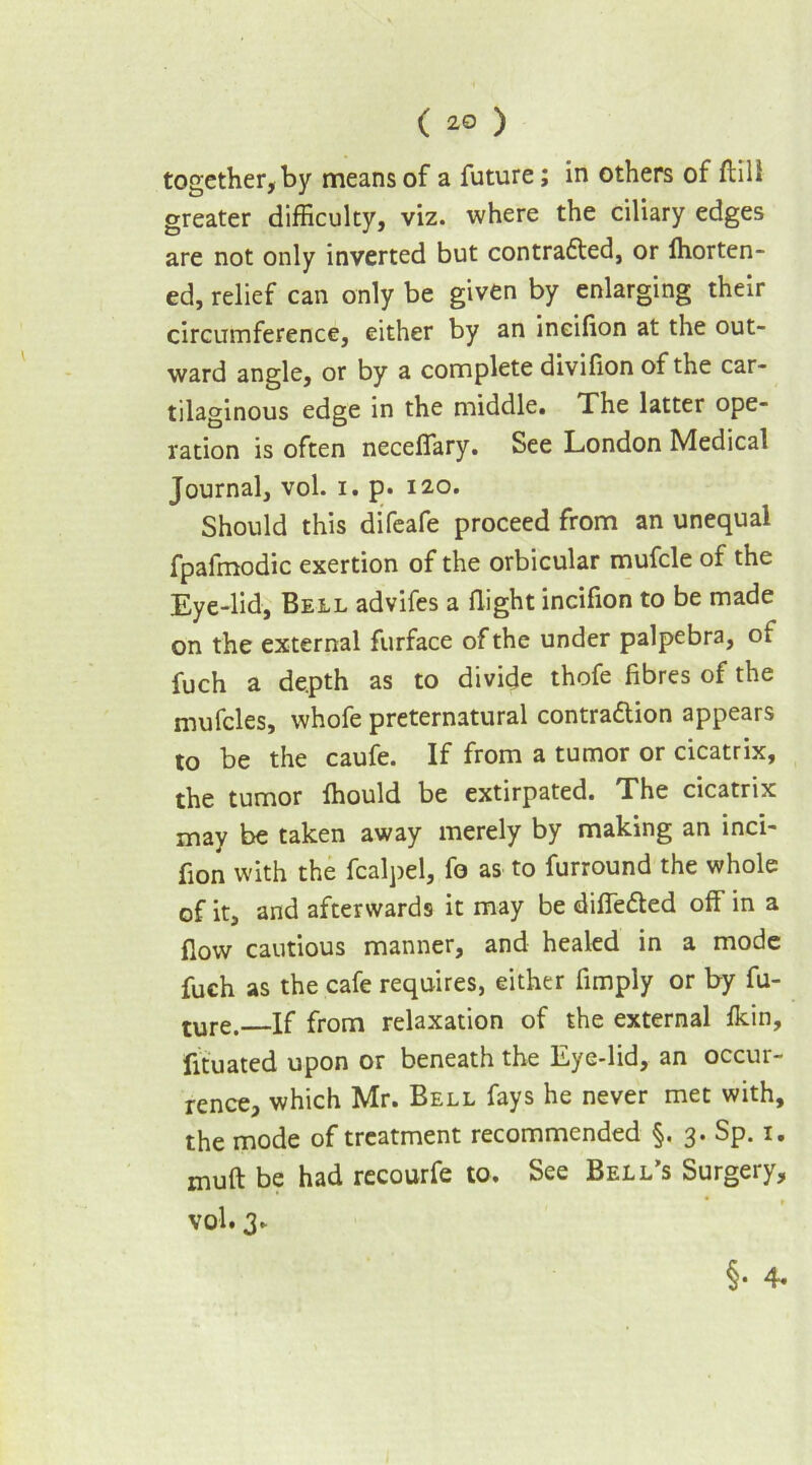 together, by means of a future; in others of flill greater difficulty, viz. where the ciliary edges are not only inverted but contra&ed, or fhorten- ed, relief can only be given by enlarging their circumference, either by an ineifion at the out- ward angle, or by a complete divifion of the car- tilaginous edge in the middle. The latter ope- ration is often neceffary. See London Medical Journal, vol. i. p. 120. Should this difeafe proceed from an unequal fpafmodic exertion of the orbicular mufcle of the Eye-lid, Bell advifes a flight ineifion to be made on the external furface of the under palpebra, of fuch a de.pth as to divide thofe fibres of the mufcles, whofe preternatural contradtion appears to be the caufe. If from a tumor or cicatrix, the tumor ffiould be extirpated. The cicatrix may be taken away merely by making an mci- fion with the fcalpel, fo as to furround the whole of it, and afterwards it may be differed off in a flow cautious manner, and healed in a mode fuch as the cafe requires, either Amply or by fu- ture. If from relaxation of the external fkin, fituated upon or beneath the Eye-lid, an occur- rence, which Mr. Bell fays he never met with, the mode of treatment recommended §. 3. Sp. 1. muft be had recourfe to. See Bell’s Surgery, vol. 3.