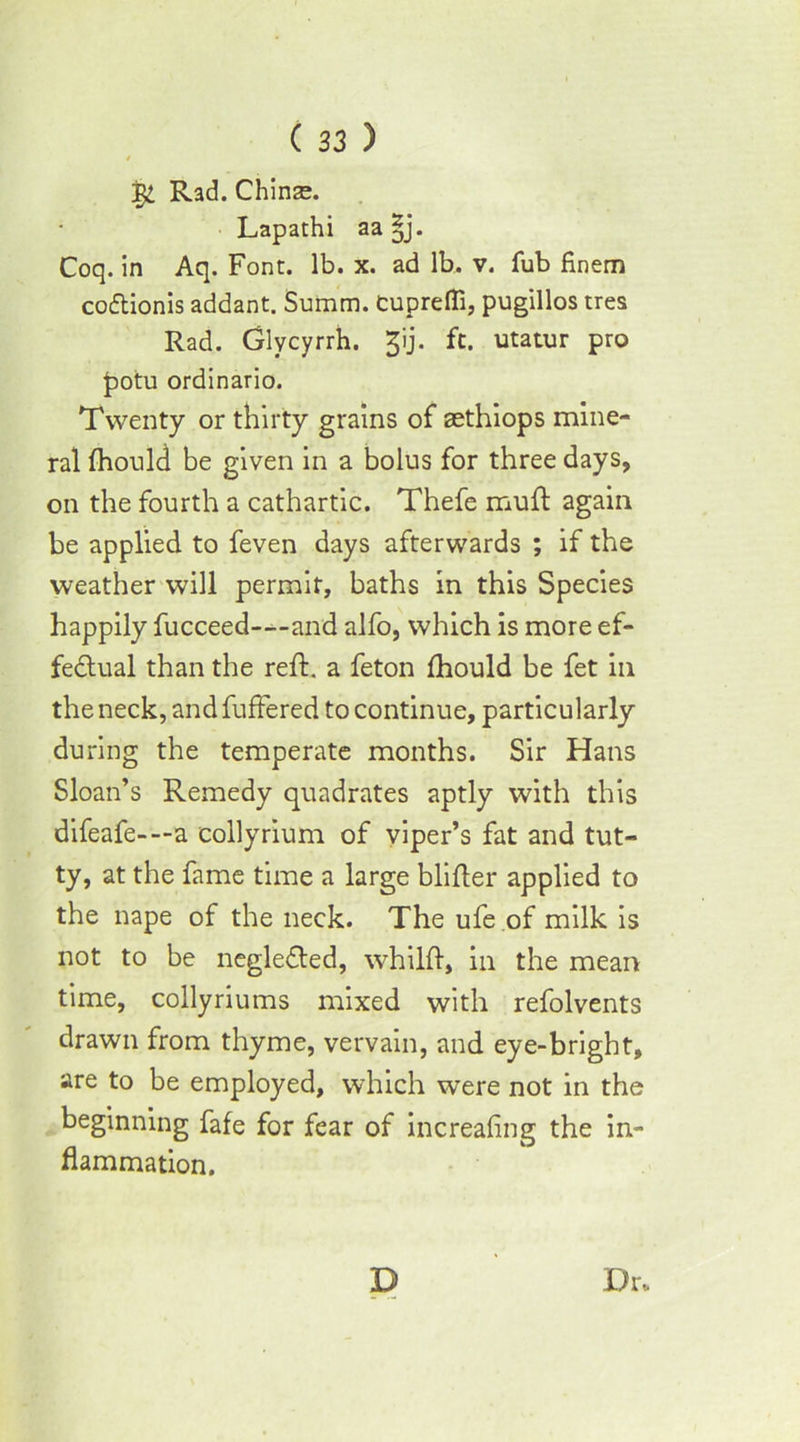 4 1S/L Rad. Chinee. Lapathi aa |j. Coq. in Aq. Font. lb. x. ad lb. v. Tub finem coftionis addant. Summ. cupreffi, pugillos tres Rad. Glycyrrh. gij. ft. utatur pro potu ordinario. Twenty or thirty grains of aethiops mine- ral fhould be given in a bolus for three days, on the fourth a cathartic. Thefe muft again be applied to feven days afterwards ; if the weather will permit, baths in this Species happily fucceed---and alfo, which is more ef- fectual than the reft, a feton fhould be fet in the neck, and buffered to continue, particularly during the temperate months. Sir Hans Sloan’s Remedy quadrates aptly with this difeafe- —a collyrium of viper’s fat and tut- ty, at the fame time a large blifter applied to the nape of the neck. The ufe of milk is not to be negledted, whilft, in the mean time, collyriums mixed with refolvents drawn from thyme, vervain, and eye-bright, are to be employed, which were not in the beginning fafe for fear of increafing the in- flammation. Dr. D