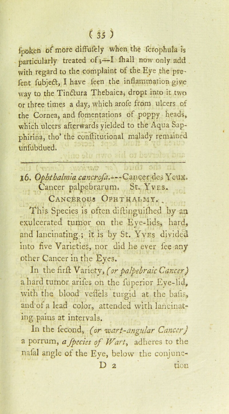 fpoken of more diffufely when the fcrophula is particularly treated of;—I fhall now only add with regard to the complaint of the Eye the pre- fen t fubjeft, I have feen the inflammation give way to the Tindtura Thebaica, dropt into it two or three times a day, which arofe from ulcers of the Cornea, and fomentations of poppy heads, which ulcers afterwards yielded to the Aqua Sap- phirina, tho’ the conftitutional malady remained unfubdued. j6. Ophthalmia cancrofa.—Cancer des Yeux« Cancer palpebrarum. St. Yves. Cancerous Ophthalmy. , This Species is often diftingtiifhed by an exulcerated tumor on the Eye-lids, hard, and lancinating.; it is by St. Yves divided into five Varieties, nor did he ever fee any other Cancer in the Eyes. In the flrfl; Variety, (or palpebraic Cancer) a hard tumor arifes on the fuperior Eye-lid, with the blood veflels turgid at the bafis, and of a lead color, attended with lancinat- ing pains at intervals. In the fecond, (or wart-angular Cancer) a porrum, a fpeciss of Wart, adheres to the nafal angle of the Eye, below the conjunc- D 2 don