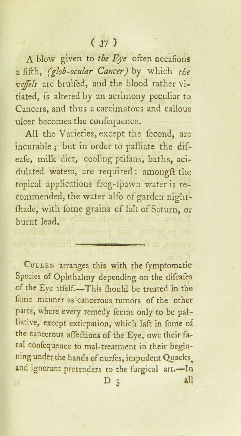 A blow given to the Eye often occafions a fifth, (glob-ocular Cancer) by which the vejfels are bruifed, and the blood rather vi- tiated, is altered by an acrimony peculiar to Cancers, and thus acarcimatous and callous ulcer becomes the confequence. All the Varieties, except the fecond, are incurable; but in order to palliate the dif- eafe, milk diet, cooling ptifans, baths, aci- dulated waters, are required : amongft the topical applications frog-{pawn water is re- commended, the water alfo of garden night- fhade, with fome grains of fait of Saturn, or burnt lead. Cullen arranges this with the fymptomatic Species of Ophthalmy depending on the difeafes of the Eye itfelf.—This fhould be treated in the fame manner as cancerous tumors of the other parts, where every remedy feems only to be pal- liative, except extirpation, which laft in fome of the cancerous affe&ions of the Eye, owe their fa- tal confequence to mal-treatment in their begin- ning under the hands of nurfes, impudent Quacks^ and ignorant pretenders to the furgical art.—In D 3 all