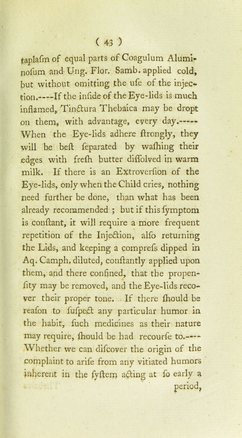 taplafm of equal parts of Coagulum Alumi- nofum and Ung. Flor, Samb. applied cold, but without omitting the ufe of the injec- tion. If the infide of the Eye-lids is much inflamed, Tin&ura Thebaica may be dropt on them, with advantage, every day. When the Eye-lids adhere flrongly, they will be bed: feparated by wafhing their edges with frefh butter diffolved in warm milk. If there is an Extroverfion of the Eye-lids, only when the Child cries, nothing need further be done, than what has been already recommended ; but if thisfymptom is conftant, it will require a more frequent repetition of the Inje&ion, alfo returning the Lids, and keeping a coinprefs dipped in Aq. Camph, diluted, conftantly applied upon them, and there confined, that the propen- fity may be removed, and the Eye-lids reco- ver their proper tone. If there fhould be reafon to fufpe.dt any particular humor in the habit, fuch medicines as their nature may require, fhould be had recourfe to. Whether we can difcover the origin of the complaint to arife from any vitiated humors inherent in the fyflem acting at fo early a
