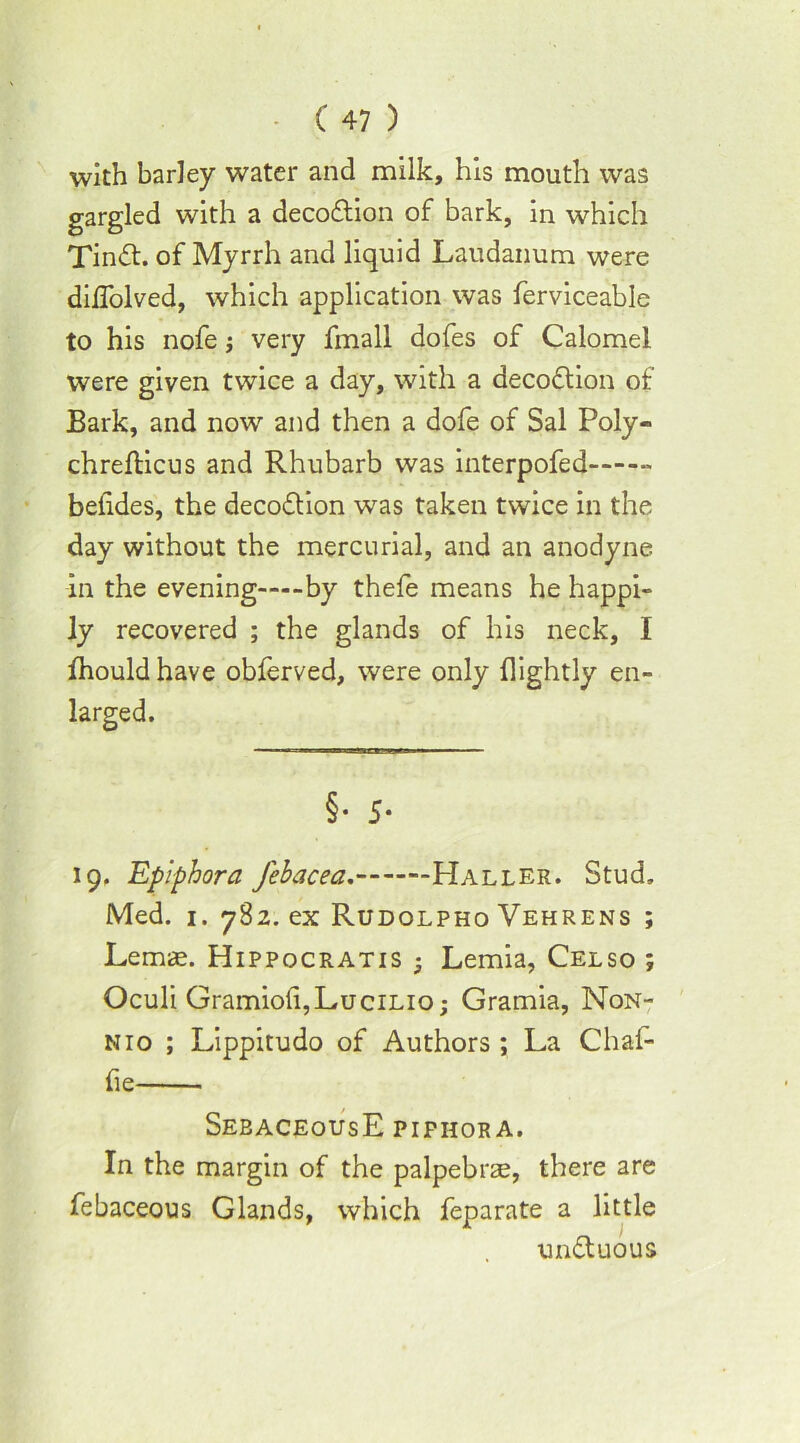 with barley water and milk, his mouth was gargled with a decodlion of bark, in which Tindf. of Myrrh and liquid Laudanum were diffolved, which application was ferviceable to his nofe j very fmall dofes of Calomel were given twice a day, with a decodlion of Bark, and now and then a dofe of Sal Poly- chrefticus and Rhubarb was interpofed befides, the decodlion was taken twice in the day without the mercurial, and an anodyne in the evening by thefe means he happi- ly recovered ; the glands of his neck, I (hould have obferved, were only (lightly en- larged. §• 5- 19. Epiphora febacea.- Haller. Stud, Med. 1. 782. ex Rudolpho Vehrens ; Lemae. Hippocratis • Lemia, Celso ; Oculi Gramiofi,LuciLio; Gramia, Non- nio ; Lippitudo of Authors; La Chal- fie SebaceousE pifhora. In the margin of the palpebrae, there are febaceous Glands, which feparate a little undluous