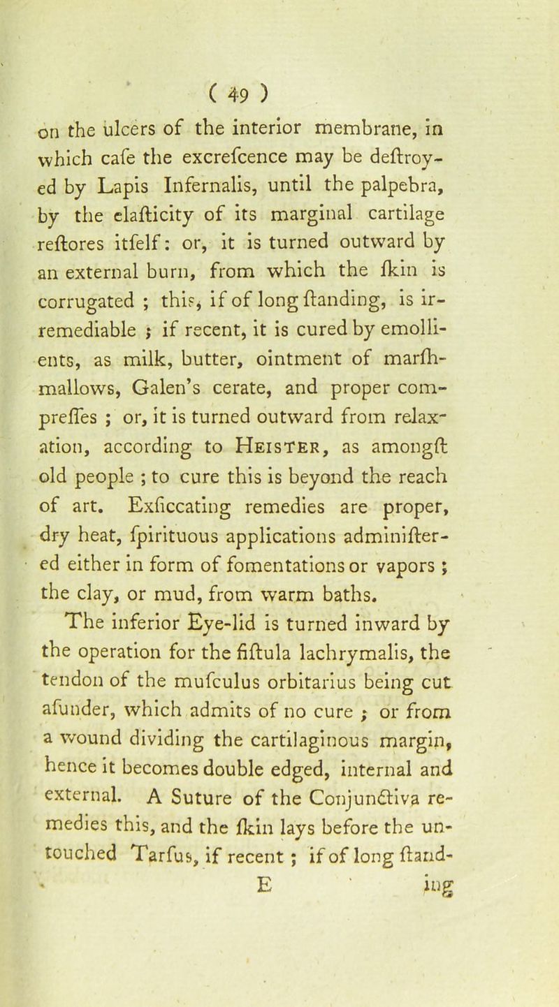 on the ulcers of the interior membrane, in which cafe the excrefcence may be deftroy- ed by Lapis Infernalis, until the palpebra, by the elafticity of its marginal cartilage reftores itfelf: or, it is turned outward by an external burn, from which the fkin is corrugated ; this* if of long {landing, is ir- remediable j if recent, it is cured by emolli- ents, as milk, butter, ointment of marfh- mallows, Galen’s cerate, and proper com- prefles ; or, it is turned outward from relax- ation, according to Heister, as amongft old people ; to cure this is beyond the reach of art. Exliccating remedies are proper, dry heat, fpirituous applications adminifter- ed either in form of fomentations or vapors; the clay, or mud, from warm baths. The inferior Eye-lid is turned inward by the operation for the fiftula lachrymalis, the tendon of the mufculus orbitarius being cut afunder, which admits of no cure ; or from a wound dividing the cartilaginous margin, hence it becomes double edged, internal and external. A Suture of the Conjunctiva re- medies this, and the fkin lays before the un- touched Tarfus, if recent ; if of long ftarid- ' E ' ing