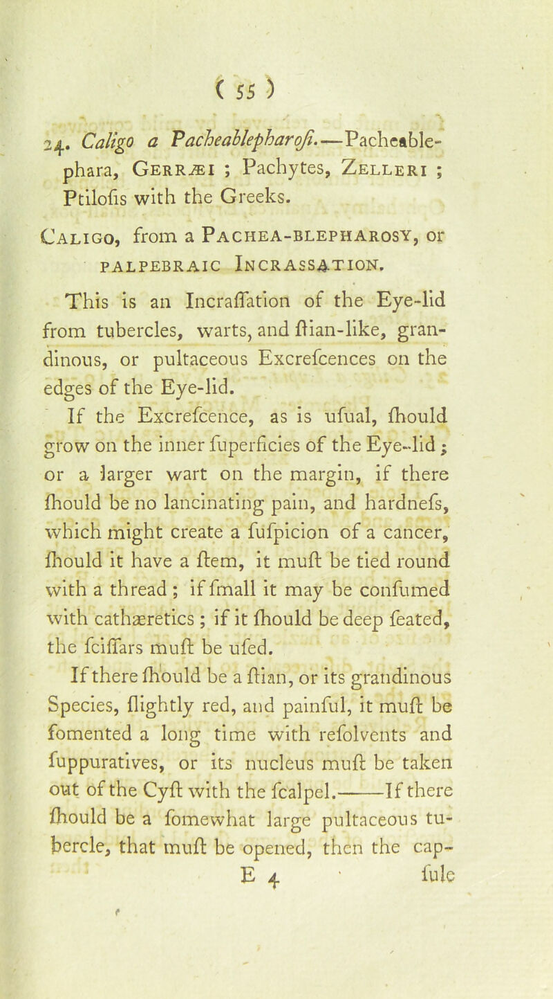 24* Caligo a Pacheablepharoji.—Pacheable- phara, Gerr^i ; Pachytes, Zelleri ; Ptilofis with the Greeks. Caligo, from a Paciiea-blepharosy, or PALPEBR AIC INCRASSATION. This is an Incraflation of the Eye-lid from tubercles, warts, and llian-like, gran- dinous, or pultaceous Excrefcences on the edges of the Eye-lid. If the Excrefcence, as is ufual, fhould grow on the inner fuperficies of the Eye-lid; or a larger wart on the margin, if there fhould be no lancinating pain, and hardnefs, which might create a fufpicion of a cancer, fhould it have a flem, it mull be tied round with a thread ; if fmall it may be confumed with cathaeretics ; if it fhould be deep feated, the fcilfars muft be ufed. If there fhould be a ftian, or its grandinous Species, {lightly red, and painful, it muft be fomented a long time with refolvents and fuppuratives, or its nucleus muft be taken out of the Cyft with the fcalpel. If there fhould be a fomewhat large pultaceous tu- bercle, that muft be opened, then the cap- E 4 • fule r