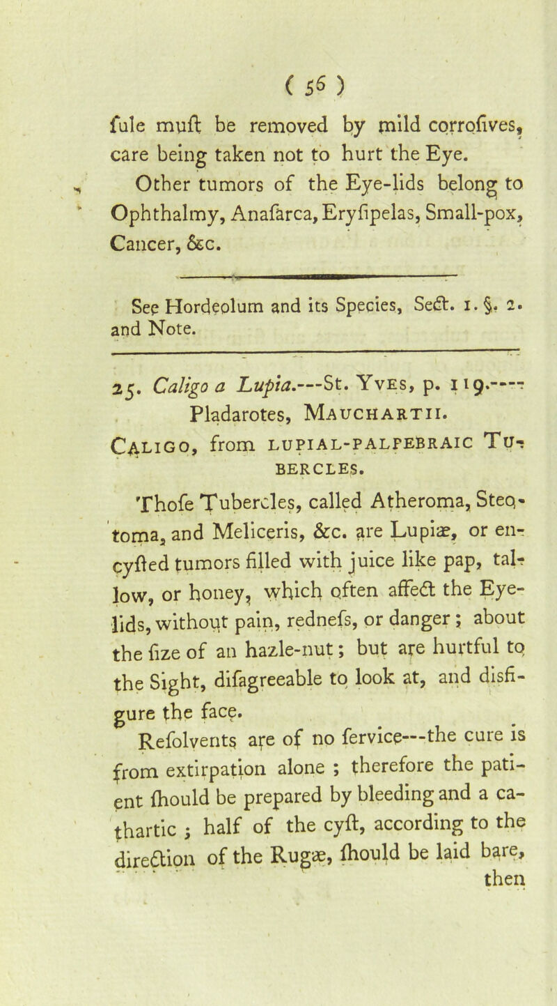 ( 5« ) fule muff be removed by mild corrolives, care being taken not to hurt the Eye. , Other tumors of the Eye-lids belong to Ophthalmy, Anafarca, Eryfipelas, Small-pox, Cancer, &c. See Hordeolum and its Species, Sed. i. §. 2. and Note. 25. Caligo a Lupia.—St. Yves, p. 119.—- Pladarotes, Mauchartii. Caligo, from lupial-palfebraic Tu- bercles. Thofe Tubercles, called Atheroma, Steq- toma,and Meliceris, &c. are Lupiae, or en- cyfled tumors filled with juice like pap, tab? low, or honey, which often affed the Eye- lids, without pain, rednefs, or danger *, about the fize of an hazle-nut; but are hurtful to the Sight, difagreeable to look at, and disfi- gure the face. Refolvents afe of no fervice—the cure is from extirpation alone ; therefore the pati- ent fhould be prepared by bleeding and a ca- thartic ; half of the cyft, according to the direction of the Rugae, fhould be laid bare, then