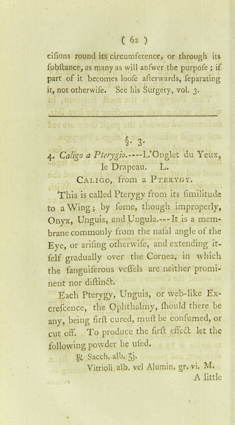 cifions round its circumference, or through its fubftance, as many as will anfwer the purpofe ; if part of it becomes loofe afterwards, feparating it, not otherwife. See his Surgery, vol. 3. §• 3- 4. Caligo a Pterygio. L’Onglet du Yeux, le Drapeau. L. Cali go, from a Pterygy. This is called Pterygy from its fimilitude to a Wing; by fome, though improperly. Onyx, Unguis, and Ungula.—It is a mem- brane commonly from the nafal angle of the Eye, or arifing otherwife, and extending it- felf gradually over the Cornea, in which the fanguiferous veffels are neither promi- nent nor diftinct. Each Pterygy, Unguis, or web-like Ex- crefcence, the Ophthalmy, fhould there be any, being firft cured, muft be confumed, or cut off. To produce the firft effeft let the following powder be ufed. Sacch. alb. ^j. Yitrioli alb. vcd Alumin. gr. vi. M. A little