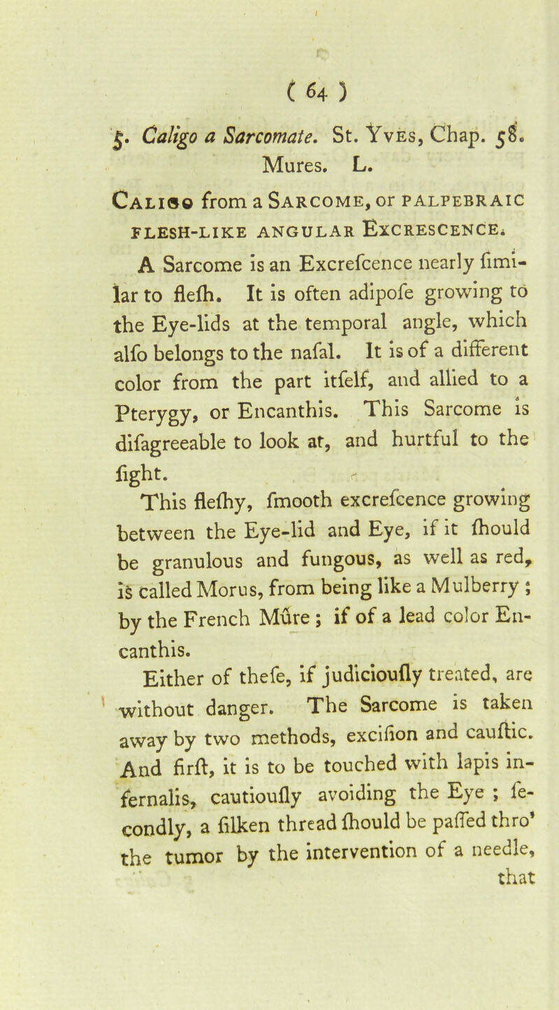 (64) g. Ca/igo a Sarcomate. St. Yves, Chap. 58. Mures. L. Calioo from a Sarcome, or palpebraic FLESH-LIKE ANGULAR ExCRESCENCEi A Sarcome is an Excrefcence nearly fimi- lar to flefh. It is often adipofe growing to the Eye-lids at the temporal angle, which alfo belongs to the nafal. It is of a different color from the part itfelf, and allied to a Pterygy, or Encanthis. This Sarcome is difagreeable to look at, and hurtful to the fight. This flefhy, fmooth excrefcence growing between the Eye-lid and Eye, if it fhould be granulous and fungous, as well as red, is called Morus, from being like a Mulberry ; by the French Mure ; if of a lead color En- canthis. Either of thefe, if judicioufly treated, are without danger. The Sarcome is taken away by two methods, excifion and cauflic. And firft, it is to be touched with lapis in- fernalis, cautioufly avoiding the Eye ; le- condly, a filken thread fhould be paffed thro’ the tumor by the intervention of a needle.