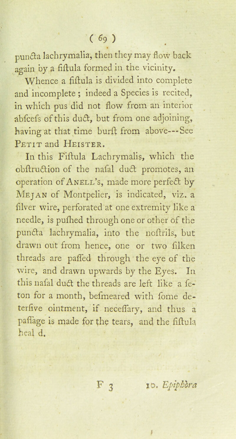 • punda lachrymalia, then they may flow back again by a fiftula formed in the vicinity. Whence a fiftula is divided into complete and incomplete ; indeed a Species is recited, in which pus did not flow from an interior abfcefs of this dud, but from one adjoining, having at that time burft from above—-See Petit and Heister. In this Fiftula Lachrymalis, which the obftrudion of the nafal dud promotes, an operation of Anell’s, made more perfed by Mejan of Montpelier, is indicated, viz. a fllver wire, perforated at one extremity like a needle, is pufhed through one or other of the punda lachrymalia, into the noftrils, but drawn out from hence, one or two ftlken threads are pafied through the eye of the wire, and drawn upwards by the Eyes. In this nafal dud the threads are left like a fe- ton for a month, befmeared with fome de- terfive ointment, if neceflary, and thus a pafiage is made for the tears, and the fiftula heal d.