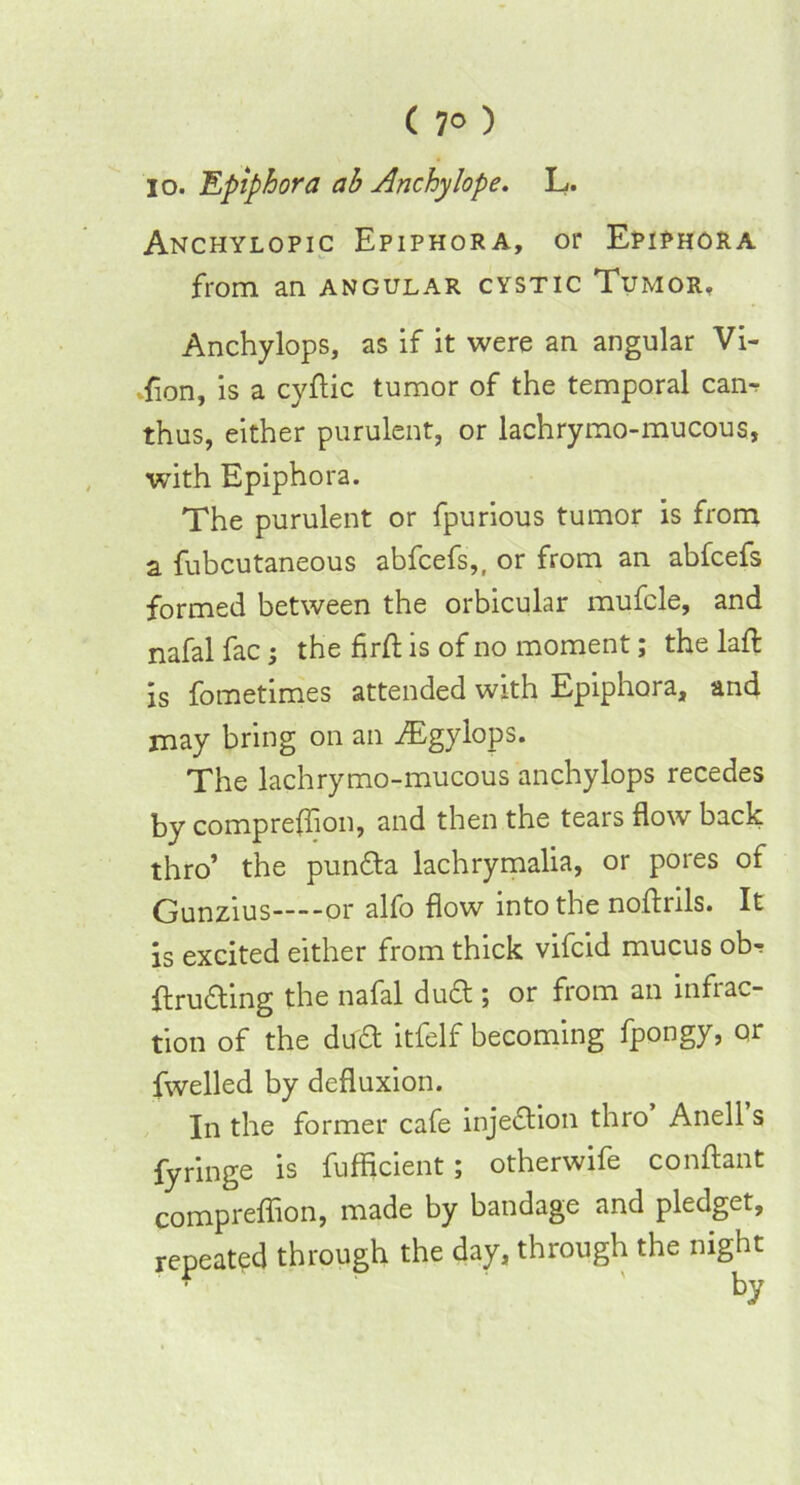 io. Epiphora ab Anchylope. L. Anchylopic Epiphora, or Epiphora from an angular cystic Tumor. Anchylops, as if it were an angular Vi- sion, is a cyftic tumor of the temporal cam thus, either purulent, or lachrymo-mucous, with Epiphora. The purulent or fpurious tumor is from a fubcutaneous abfcefs,, or from an abfcefs formed between the orbicular mufcle, and nafal fac; the firft is of no moment; the laft is fometimes attended with Epiphora, and may bring on an iEgylops. The lachrymo-mucous anchylops recedes by comprefflon, and then the tears flow back thro’ the punfta lachrymalia, or pores of Gunzius or alfo flow into the noftrils. It is excited either from thick vifcid mucus ob-r flrudling the nafal duft ; or from an infrac- tion of the du£t itfelf becoming fpongy, or fwelled by defluxion. In the former cafe injection thro Anell s fyringe is fufficient; otherwife conftant compreflion, made by bandage and pledget, repeated through the day, through the night f by