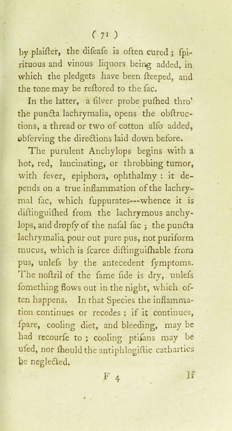 by plainer, the difeafe is often cured ; fpi- rituous and vinous liquors beii^g added, in which the pledgets have been fteeped, and the tone may be reftored to the fac. In the latter, a lilver probe pufhed thro’ the pundta lachrymalia, opens the obftruc- tions, a thread or two of cotton alfo added, ©bferving the diredlions laid down before. The purulent Anchylops begins with a hot, red, lancinating, or throbbing tumor, with fever, epiphora, ophthalmy : it de- pends on a true inflammation of the lachry- mal fac, which fuppurates—whence it is diftinguifhed from the lachrymous anchy- lops, and dropfy of the nafal fac ; the pun&a lachrymalia pour out pure pus, not puriform mucus, which is fcarce diftinguifhable from pus, unlefs by the antecedent fymptoms. The noftril of the fame fide is dry, unlefs fomething flows out in the night, which of- ten happens. In that Species the inflamma- tion continues or recedes ; if it continues, fpare, cooling diet, and bleeding, may be had recourfe to ; cooling ptilans may be ufed, nor fhould the antiphlogiftic cathartics he negle&ed. F 4. v V